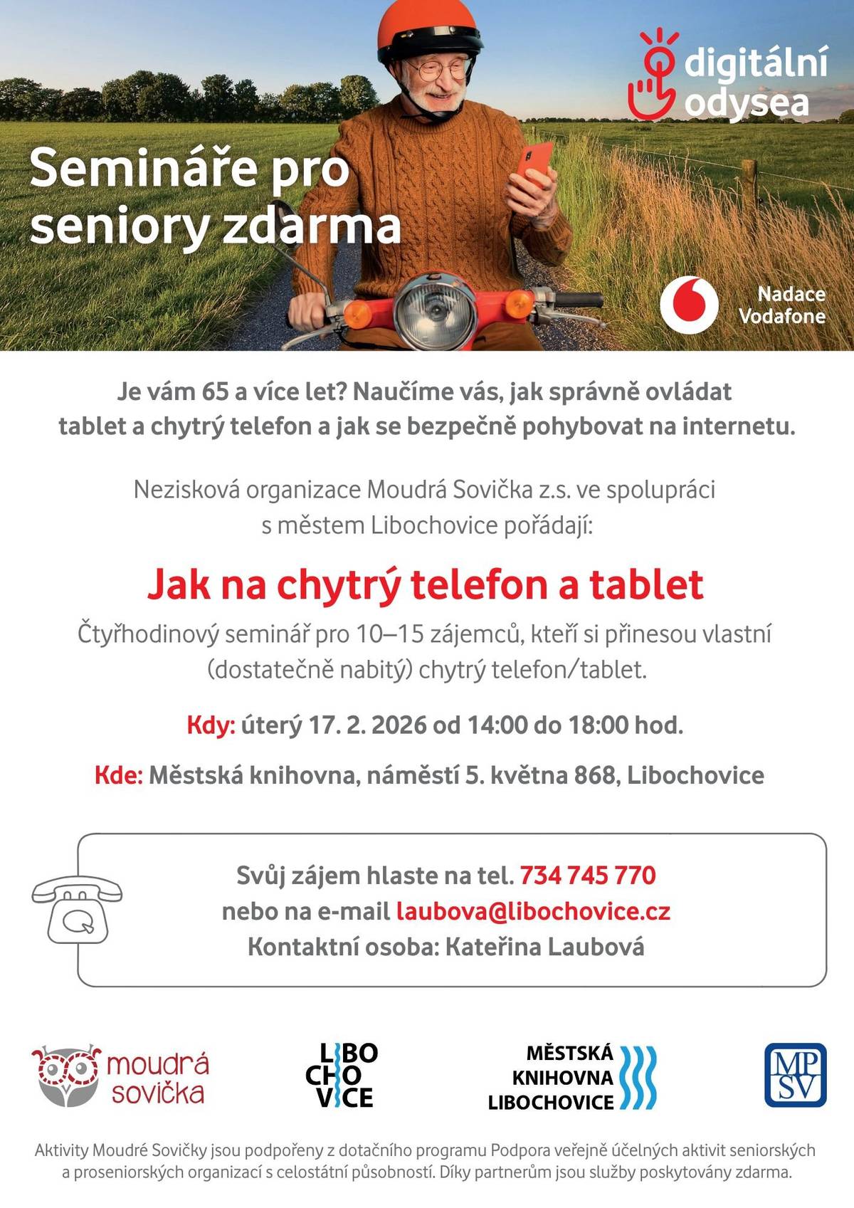 Je vám 65 let a více a rádi byste si byli jistější při používání chytrého telefonu nebo tabletu? Přijďte na praktický seminář, kde vás krok za krokem naučíme, jak zařízení správně ovládat a bezpečně se pohybovat na internetu. Seminář je určen pro 10–15 účastníků, kteří si přinesou vlastní chytrý telefon nebo tablet (dostatečně nabitý). Semi nář bude probíhat 17. února od 14:00 do 18:00 v Městské knihovně, náměstí 5. května 868, Libochovice Přihlásit se na seminář lze na tel.: 734 745 770 nebo přes e-mail laubova@libochovice.cz Akci pořádá nezisková organizace Moudrá Sovička z. s. ve spolupráci s městem Libochovice.