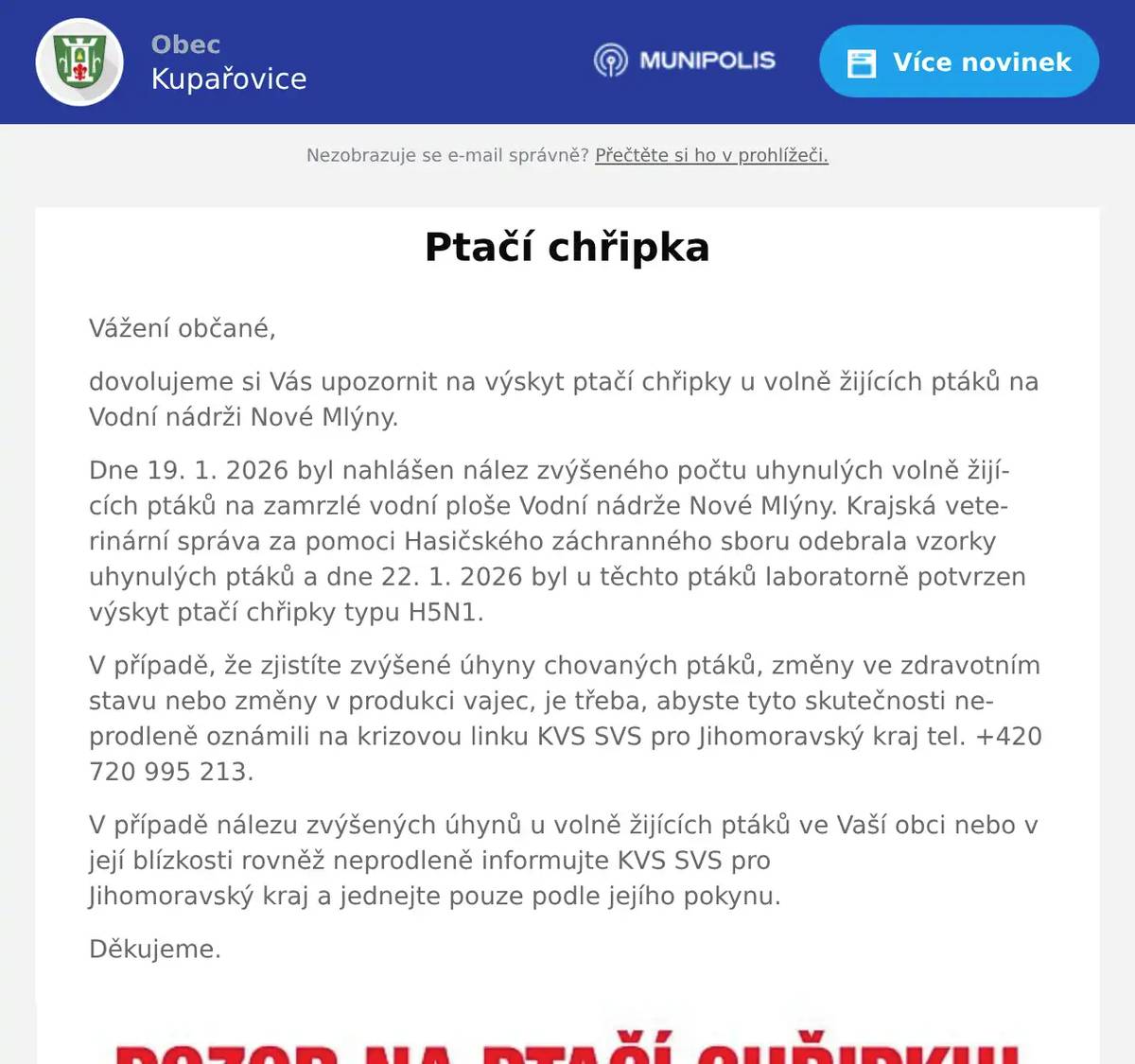 Vážení občané, dovolujeme si Vás upozornit na výskyt ptačí chřipky u volně žijících ptáků na Vodní nádrži Nové Mlýny. Dne 19. 1. 2026 byl nahlášen nález zvýšeného počtu uhynulých volně žijících ptáků na zamrzlé vodní ploše Vodní nádrže Nové Mlýny. Krajská veterinární správa za pomoci Hasičského záchranného sboru odebrala vzorky uhynulých ptáků a dne 22. 1. 2026 byl u těchto ptáků laboratorně potvrzen výskyt ptačí chřipky typu H5N1. V případě, že zjistíte zvýšené úhyny chovaných ptáků, změny ve zdravotním stavu nebo změny v produkci vajec, je třeba, abyste tyto skutečnosti neprodleně oznámili na krizovou linku KVS SVS pro Jihomoravský kraj tel. +420 720 995 213. V případě nálezu zvýšených úhynů u volně žijících ptáků ve Vaší obci nebo v její blízkosti rovněž neprodleně informujte KVS SVS proJihomoravský kraj a jednejte pouze podle jejího pokynu. Děkujeme.