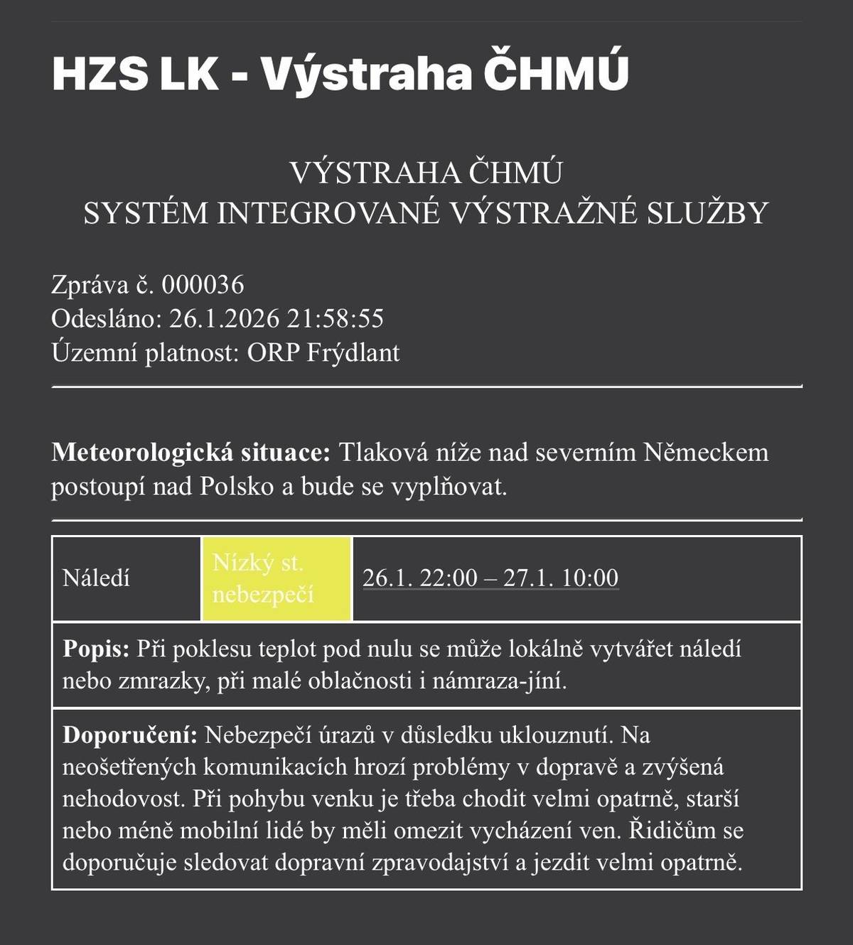 📍 ORP Frýdlant 🕙 Platnost: ⏰ 26. 1. 2026 od 22:00 - 27. 1. 2026 do 10:00 🌧️ Situace: Při poklesu teplot pod nulu se může lokálně vytvářet náledí nebo zmrazky, při malé oblačnosti i námraza - jíní.  Nízký stupeň nebezpečí. 🚶♀️🚗 Doporučení: ⚠️ Hrozí uklouznutí a úrazy ⚠️ Na neošetřených silnicích mohou být problémy v dopravě a zvýšená nehodovost 👵 Starší a méně pohybliví lidé by měli omezit vycházení ven 🚗 Řidiči jezděte velmi opatrně a sledujte dopravní informace Buďte opatrní a myslete na sebe i ostatní
