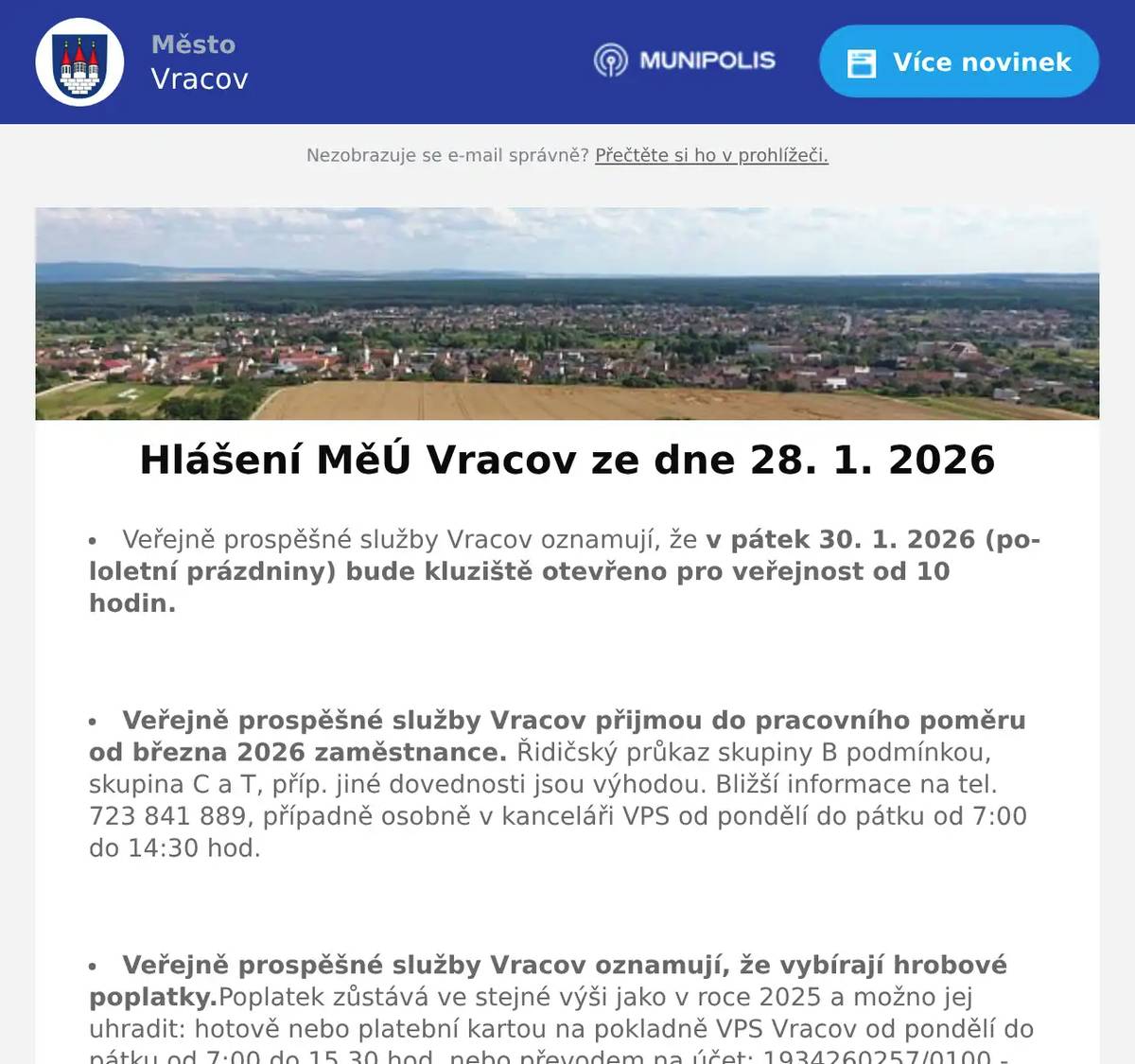 Veřejně prospěšné služby Vracov oznamují, že v pátek 30. 1. 2026 (pololetní prázdniny) bude kluziště otevřeno pro veřejnost od 10 hodin.  Veřejně prospěšné služby Vracov přijmou do pracovního poměru od března 2026 zaměstnance. Řidičský průkaz skupiny B podmínkou, skupina C a T, příp. jiné dovednosti jsou výhodou. Bližší informace na tel. 723 841 889, případně osobně v kanceláři VPS od pondělí do pátku od 7:00 do 14:30 hod.  Veřejně prospěšné služby Vracov oznamují, že vybírají hrobové poplatky.Poplatek zůstává ve stejné výši jako v roce 2025 a možno jej uhradit: hotově nebo platební kartou na pokladně VPS Vracov od pondělí do pátku od 7:00 do 15.30 hod. nebo převodem na účet: 1934260257/0100 - jako variabilní symbol uvádějte číslo hrobu nebo domu. V případě dotazů volejte tel. 518 628 412.  MUDr. Božena Hofrová oznamuje, že ve čtvrtek 29. 1. 2026 a v pátek 30. 1. 2026 neordinuje. Akutní případy ošetří MUDr. Mária Spáčilová.  Společnost Sunny Power s 16-letou zkušeností v oboru nabízí profesionální realizaci fotovoltaických systémů na klíč pro rodinné domy, firmy a bytová družstva. Novým doplňkem služeb jsou i klimatizace. Vy určujte, kolik zaplatíte za své energie. Kontakt: 604 618 098.  Společnost Dřevo Habrovany nabízí občanům dodání štípaného palivového dřeva, tvrdého i měkkého a také suchého s dopravou zdarma a rychlým dodáním až k Vám domů. Objednávejte na tel. 739 572 972 ne bo na drevohabrovany.cz  Pan Libor Svoboda pořádá od února pro místní občany kurzy angličtiny a španělštiny. Zbavte se strachu a naučte se komunikovat díky efektivní metodě aneb tentokrát už se jazyk konečně naučíte. Vhodné pro začátečníky, věčné začátečníky i mírně pokročilé. Bližší informace na info@liborsvoboda.cz  Městský kulturní klub Vracov Vás zve do kina. V pátek 30. 1. 2026 promítáme novou českou komedii Šviháci. Začátek promítání je v 19:00 hodin. Občerstvení zajištěno. Cena vstupného je 150Kč.  MKK Vracov Vás zve na Krojový ples v sobotu 31. ledna 2026 od 20 hodin ve sportovní hale ve Vracově. Ples bude zahájen ve 20:30 hod. Českou besedou. Hrají DH Vracovjáci a CM Friška. Tombola, občerstvení, vinotéka. Vstupné 200 Kč, krojovaní 150 Kč, Súdná stolica 100 Kč. Předprodej vstupenek je v Infocentru Vracov.  Spolek rodičů při MZŠ Vracov pořádá Ples školy v pátek 6. 2. 2026 od 20:00 hod. ve sportovní hale ve Vracově. Hrají: Agentura Tarock a skupina Ogaři. Program: polonéza 20:45, půlnoční překvapení a tombola. Předprodej vstupenek je v infocentru.  Klub seniorů města Vracova pořádá v sobotu 7. 2. 2026 od 19:00 hodin ve sportovní hale ve Vracově 33. Senior bál. K tanci a poslechu hraje DUO František Marčík a Hana Mrvová. Zahájení v 19:30 hod. polonézou. Bohatá tombola, občerstvení. Cena vstupenky 200 Kč. Předprodej vstupenek s místenkami je v infocentru Vracov. Dary do tomboly se budou vybírat 3. a 4. února od 15 do 17 hodin v klubovně.