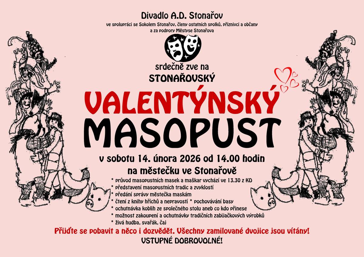 🎭 VALENTÝNSKÝ STONAŘOVSKÝ MASOPUST 2026 🎭 ➡️ sobota 14. února 2026 ➡️ od 14:00 na městečku ve Stonařově Divadlo A.D. Stonařov ve spolupráci se Sokolem Stonařov, dalšími spolky a s podporou Městyse Stonařov vás srdečně zve na letošní Valentýnský masopust! Co vás čeká? • 🎭 Průvod masopustních masek a maškar – vychází ve 13:30 od KD • ✨ Představení masopustních tradic a zvyků • 🎶 Masopustní muzika a veselice • 📚 Čtení z knihy Hříbě a nepravosti • 🐷 Obchůzka se čtením práv a tradičními zvyky • 🎭 Masopustní scénky • 📜 Předání „spráší“ městečka masem • ⚰️ Pokládání basy • 🍩 Zabíjačkové speciality od Sokolů • ❤️ A hlavně — společná zábava, tradice a dobrá nálada! 💘 Všechny zamilované dvojice jsou více než vítány! 💸 Vstupné dobrovolné. Přijďte se pobavit a něco nového se dozvědět!
