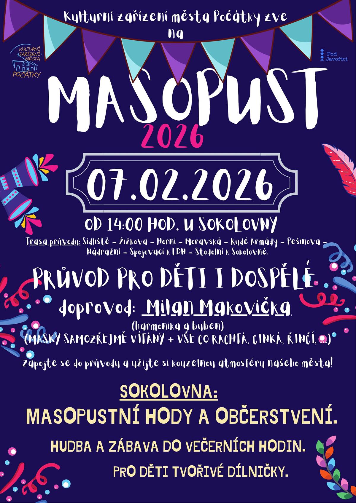 Kulturní zařízení města Počátky vás zve na MASOPUSTNÍ PRŮVOD 2026 s posezením. U Sokolovny po 14 hodině půjde s průvodem masek Milan Makovička s akordeonem a buben. Trasa průvodu: od Sokolovny - Sídliště - Žižkova - Horní - Moravská - Rudé Armády - Pešinova - Nádražní - spojovací k LDN - Stodolní k Sokolovně. Zveme všechny, kdo má doma masku nebo si půjčí, aby nás podpořili v průvodu (vše co rachtá, cinká, zvoní, řinčí s sebou). Od začátku průvodu od 14:00 hodin je současně možnost v Sokolovně zakoupit výborné Masopustní speciality, bude probíhat tvořivá dílnička pro děti a až do večera bude hrát hudba k tanci i poslechu.