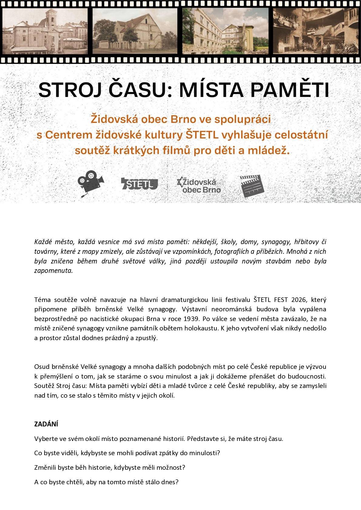 Židovská obec Brno ve spolupráci s Centrem židovské kultury ŠTETL vyhlašují třetí ročník celostátní soutěže Stroj času: místa paměti, tradičně u příležitosti 27. ledna – Mezinárodního dne připomínání památky obětí holokaustu. Soutěž zve děti a mladé lidi z celé ČR, aby prostřednictvím krátkého filmu (do 5 minut) objevovali zaniklá či zapomenutá místa paměti ve svém okolí – domy, školy, synagogy, hřbitovy, továrny i další prostory, které zmizely z mapy, ale ne z dějin. „Práce s pamětí a kritické myšlení jsou klíčové pro porozumění současnosti i prevenci nenávisti,“ říká Barbora Dočkalová, kurátorka projektu a vedoucí Centra židovské kultury ŠTETL. Téma volně navazuje na dramaturgii ŠTETL FEST 2026, který připomene osud brněnské Velké synagogy zničené po nacistické okupaci v roce 1939 – soutěž se však vztahuje k jakémukoli místu paměti v celé České republice. Natáčet lze mobilem, rozhoduje nápad, příběh a týmová práce, nikoli technika. Přihlásit se mohou jednotlivci i skupiny. Uzávěrka: 30. 4. 2026 Vyhlášení: srpen 2026 v Brně, v rámci ŠTETL FEST (projekce všech filmů, vybraní autoři se zapojí do festivalu). Více informací: ŠTETL | Centrum židovské kultury