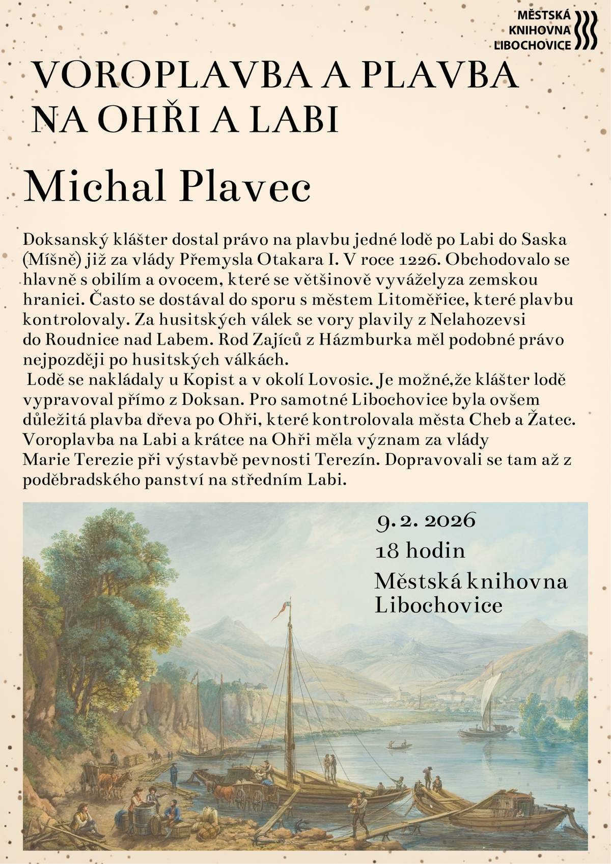 Přijďte si poslechnout poutavé vyprávění o voroplavbě a lodní dopravě na řekách Ohři a Labi, které po staletí hrály důležitou roli v obchodu i životě měst a klášterů. Dozvíte se více o tom, jak se po řekách přepravovalo obilí, ovoce i dřevo, jaká práva měla šlechta či kláštery a proč byla plavba klíčová například při výstavbě pevnosti Terezín. Přednáší Michal Plavec - kurátor leteckých sbírek Národního technického muzea v Praze. Akce proběhne 9. února od 18:00 v Městské knihovně Libochovice.