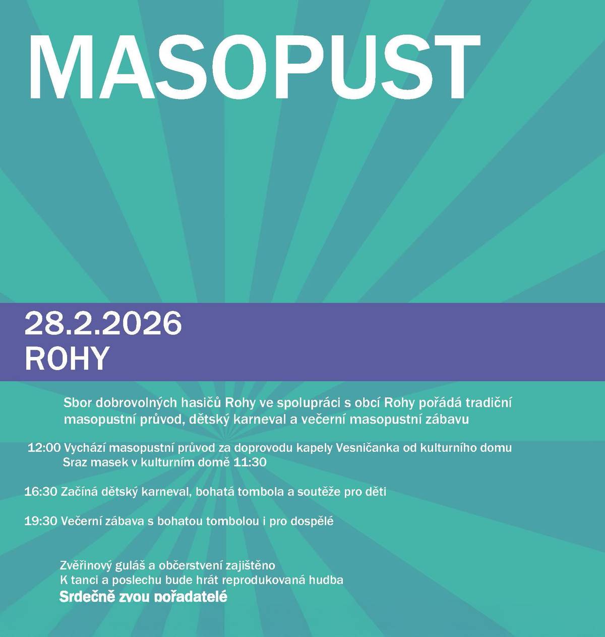 Sbor dobrovolných hasičů Rohy ve spolupráci s obcí Rohy pořádá v sobotu 28.2.2026 tradiční masopustní průvod, dětský karneval a večerní masopustní zábavu. Program: 12:00 Vychází masopustní průvod za doprovodu kapely Vesničanka od kulturního domu (sraz masek v kulturním domě ve 11:30) 16:30 Začíná dětský karneval, bohatá tombola a soutěže pro děti 19:30 Večerní zábava s bohatou tombolou i pro dospělé Zvěřinový guláš a občerstvení zajištěno. K tanci a poslechu bude hrát reprodukovaná hudba. Srdečně zvou pořadatelé.