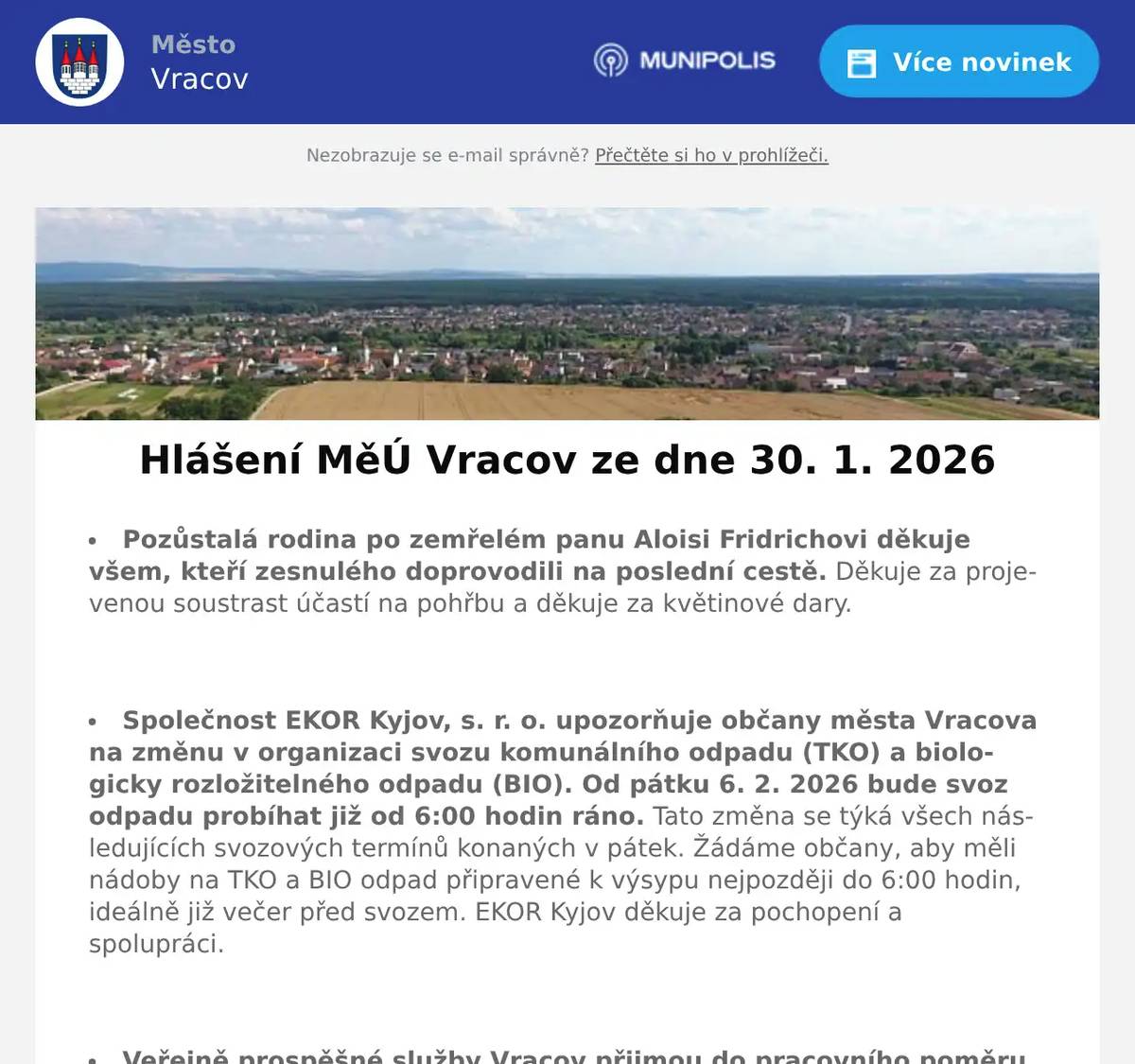 Pozůstalá rodina po zemřelém panu Aloisi Fridrichovi děkuje všem, kteří zesnulého doprovodili na poslední cestě. Děkuje za projevenou soustrast účastí na pohřbu a děkuje za květinové dary.  Společnost EKOR Kyjov, s. r. o. upozorňuje občany města Vracova na změnu v organizaci svozu komunálního odpadu (TKO) a biologicky rozložitelného odpadu (BIO). Od pátku 6. 2. 2026 bude svoz odpadu probíhat již od 6:00 hodin ráno. Tato změna se týká všech následujících svozových termínů konaných v pátek. Žádáme občany, aby měli nádoby na TKO a BIO odpad připravené k výsypu nejpozději do 6:00 hodin, ideálně již večer před svozem. EKOR Kyjov děkuje za pochopení a spolupráci.  Veřejně prospěšné služby Vracov přijmou do pracovního poměru od března 2026 zaměstnance. Řidičský průkaz skupiny B podmínkou, skupina C a T, příp. jiné dovednosti jsou výhodou. Bližší informace na tel. 723 841 889, případně osobně v kanceláři VPS od pondělí do pátku od 7:00 do 14:30 hod.  Veřejně prospěšné služby Vracov oznamují, že vybírají hrobové poplatky.Poplatek zůstává ve stejné výši jako v roce 2025 a možno jej uhradit: hotově nebo platební kartou na pokladně VPS Vracov od pondělí do pátku od 7:00 do 15.30 hod. nebo převodem na účet: 1934260257/0100 - jako variabilní symbol uvádějte číslo hrobu nebo domu. V případě dotazů volejte tel. 518 628 412.  Společnost Sunny Power s 16-letou zkušeností v oboru nabízí profesionální realizaci fotovoltaických systémů na klíč pro rodinné domy, firmy a bytová družstva. Novým doplňkem služeb jsou i klimatizace. Vy určujte, kolik zaplatíte za své energie. Kontakt: 604 618 098.  Pan Libor Svoboda pořádá od února pro místní občany kurzy angličtiny a španělštiny. Zbavte se strachu a naučte se komunikovat díky efektivní metodě aneb tentokrát už se jazyk konečně naučíte. Vhodné pro začátečníky, věčné začátečníky i mírně pokročilé. Bližší informace na info@liborsvoboda.cz  Městský kulturní klub Vracov Vás zve do kina. V pátek 30. 1. 2026 promítáme novou českou komedii Šviháci. Začátek promítání je v 19:00 hodin. Občerstvení zajištěno. Cena vstupného je 150Kč.  MKK Vracov Vás zve na Krojový ples v sobotu 31. ledna 2026 od 20 hodin ve sportovní hale ve Vracově. Ples bude zahájen ve 20:30 hod. Českou besedou. Hrají DH Vracovjáci a CM Friška. Tombola, občerstvení, vinotéka. Vstupné 200 Kč, krojovaní 150 Kč, Súdná stolica 100 Kč. Předprodej vstupenek je v Infocentru Vracov.  Spolek rodičů při MZŠ Vracov pořádá Ples školy v pátek 6. 2. 2026 od 20:00 hod. ve sportovní hale ve Vracově. Hrají: Agentura Tarock a skupina Ogaři. Program: polonéza 20:45, půlnoční překvapení a tombola. Předprodej vstupenek je v infocentru.  Klub seniorů města Vracova pořádá v sobotu 7. 2. 2026 od 19:00 hodin ve sportovní hale ve Vracově 33. Senior bál. K tanci a poslechu hraje DUO František Marčík a Hana Mrvová. Zahájení v 19:30 hod. polonézou. Bohatá tombola, občerstvení. Cena vstupenky 200 Kč. Předprodej vstupenek s místenkami je v infocentru Vracov. Dary do tomboly se budou vybírat 3. a 4. února od 15 do 17 hodin v klubovně.