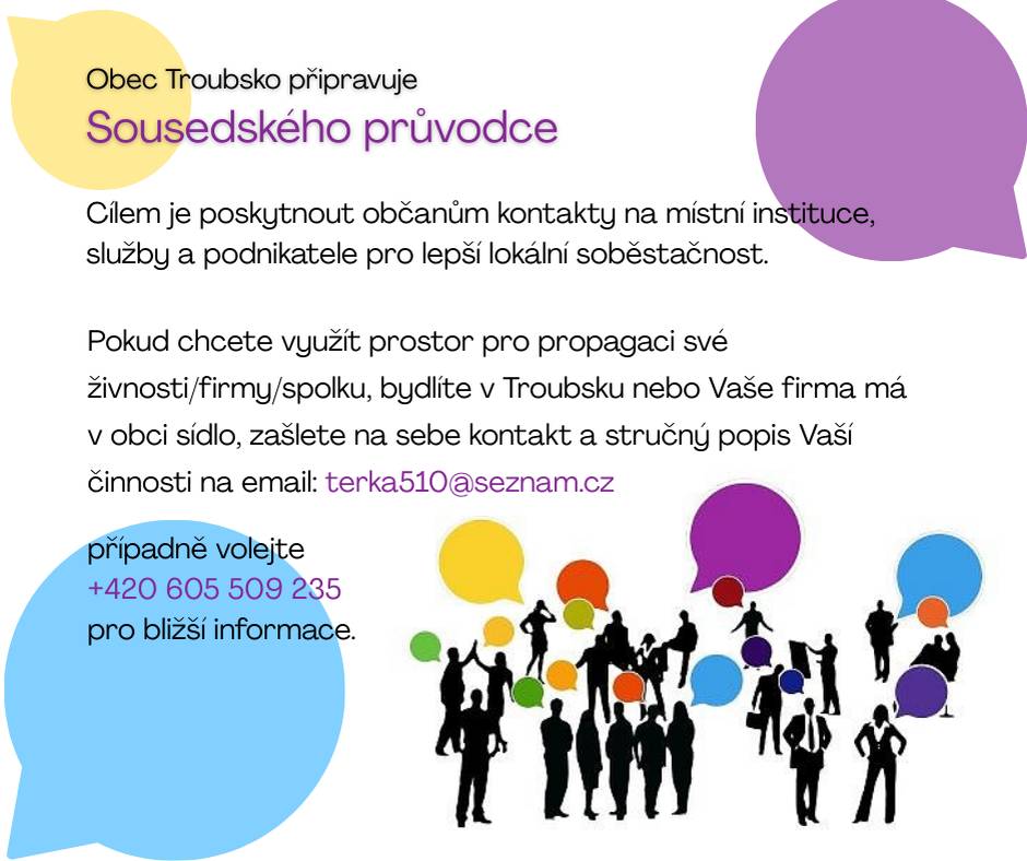 Obec Troubsko připravuje Sousedského průvodce.  Cílem je poskytnout občanům kontakty na místní instituce, služby a podnikatele pro lepší lokální soběstačnost.  Pokud chcete využít prostor pro propagaci své živnosti/firmy/spolku, bydlíte v Troubsku nebo Vaše firma má v naší obci sídlo, zašlete na sebe kontakt a stručný popis Vaší činnosti na email: terka510@seznam.cz, případně volejte +420 605 509 235 pro bližší informace.