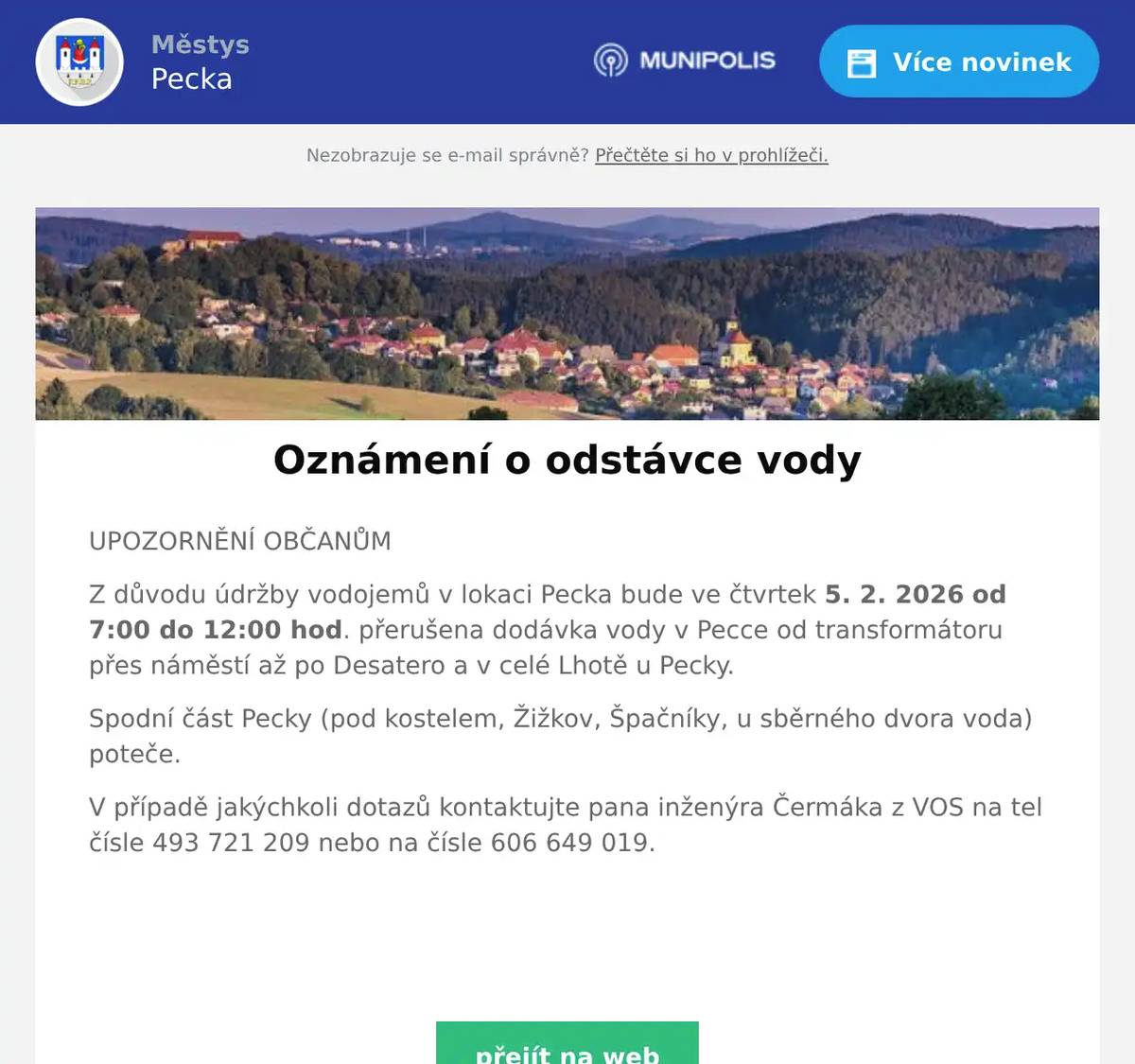 UPOZORNĚNÍ OBČANŮM Z důvodu údržby vodojemů v lokaci Pecka bude ve čtvrtek 5. 2. 2026 od 7:00 do 12:00 hod. přerušena dodávka vody v Pecce od transformátoru přes náměstí až po Desatero a v celé Lhotě u Pecky. Spodní část Pecky (pod kostelem, Žižkov, Špačníky, u sběrného dvora voda) poteče. V případě jakýchkoli dotazů kontaktujte pana inženýra Čermáka z VOS na tel čísle 493 721 209 nebo na čísle 606 649 019.  