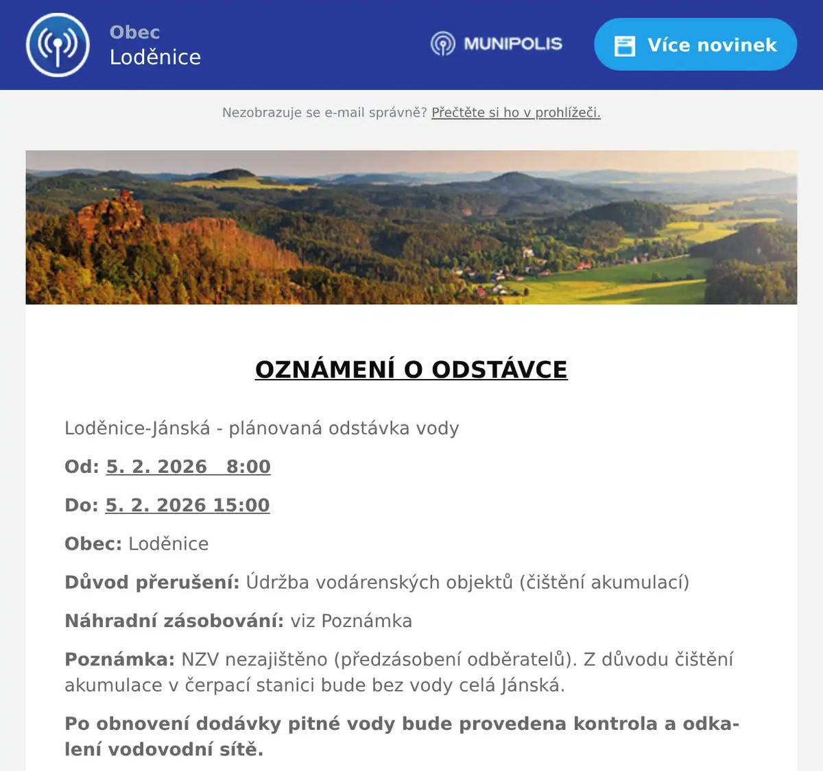  OZNÁMENÍ O ODSTÁVCE  Loděnice-Jánská - plánovaná odstávka vody Od: 5. 2. 2026   8:00 Do: 5. 2. 2026 15:00 Obec: Loděnice Důvod přerušení: Údržba vodárenských objektů (čištění akumulací) Náhradní zásobování: viz Poznámka Poznámka: NZV nezajištěno (předzásobení odběratelů). Z důvodu čištění akumulace v čerpací stanici bude bez vody celá Jánská. Po obnovení dodávky pitné vody bude provedena kontrola a odkalení vodovodní sítě.  Detailní informace o dopadu odstávky Loděnice, Jánská  V případě dalších dotazů, prosím, kontaktujte: Dispečink 311 747 120 Zákaznická linka: 800 100 663 poruchy@vakberoun.cz www.vakberoun.cz
