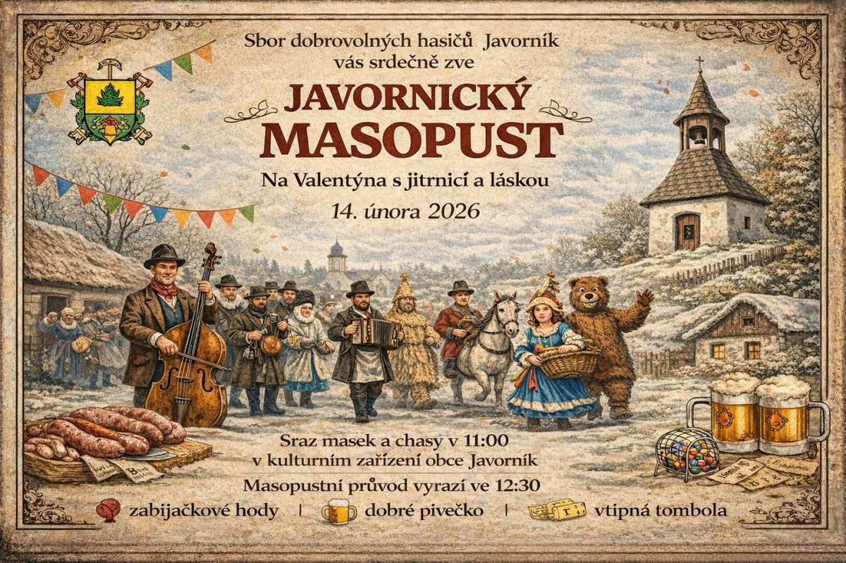SDH Javorník Vás srdečně zve na Javornický Masopust dne 14.2.2026. Sraz masek a chasy v 11:00 v kulturním zařízení obce Javorník. Masopustní průvod vyrazí ve 12:30. Zabijačkové hody, dobré pivečko a vtipná tombola zajištěny :-)