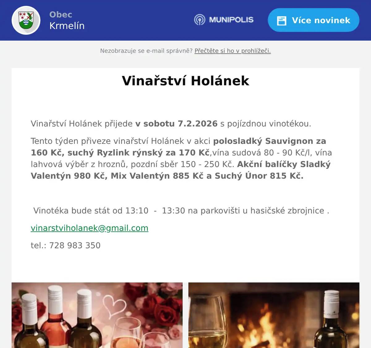  Vinařství Holánek přijede v sobotu 7.2.2026 s pojízdnou vinotékou. Tento týden přiveze vinařství Holánek v akci polosladký Sauvignon za 160 Kč, suchý Ryzlink rýnský za 170 Kč,vína sudová 80 - 90 Kč/l, vína lahvová výběr z hroznů, pozdní sběr 150 - 250 Kč. Akční balíčky Sladký Valentýn 980 Kč, Mix Valentýn 885 Kč a Suchý Únor 815 Kč.    Vinotéka bude stát od 13:10  -  13:30 na parkovišti u hasičské zbrojnice . vinarstviholanek@gmail.com tel.: 728 983 350