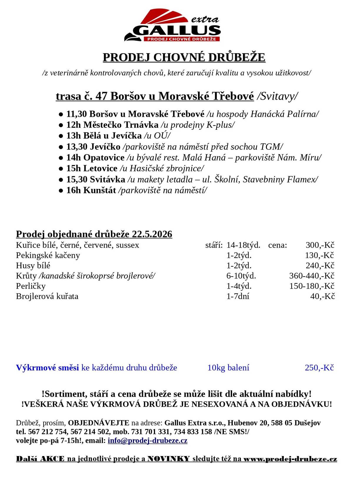 PRODEJ CHOVNÉ DRŮBEŽE /z veterinárně kontrolovaných chovů, které zaručují kvalitu a vysokou užitkovost/  ● 16h Kunštát /parkoviště na náměstí/ Prodej objednané drůbeže 22.5.2026 Kuřice bílé, černé, červené, sussex stáří: 14-18týd. cena: 140-300,-Kč Pekingské kačeny 1-2týd. 130,-Kč Husy bílé 1-2týd. 160-240,-Kč Krůty /kanadské širokoprsé brojlerové/ 6-10týd. 360-440,-Kč Perličky 1-4týd. 150-180,-Kč Brojlerová kuřata 1-7dní 40,-Kč Výkrmové směsi ke každému druhu drůbeže 10kg balení 250,-Kč !Sortiment, stáří a cena drůbeže se může lišit dle aktuální nabídky! !VEŠKERÁ NAŠE VÝKRMOVÁ DRŮBEŽ JE NESEXOVANÁ A NA OBJEDNÁVKU! Drůbež, prosím, OBJEDNÁVEJTE na adrese: Gallus Extra s.r.o., Hubenov 20, 588 05 Dušejov tel. 567 212 754, 567 214 502, mob. 731 701 331, 734 833 158 /NE SMS!/ volejte po-pá 7-15h!, email: info@prodej-drubeze.cz Dal ší AKCE na jednotlivé prodeje a NOVINKY sledujte též na www.prodej-drubeze.cz