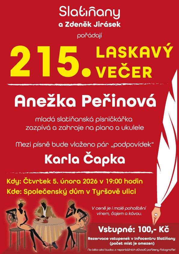 Město Slatiňany a Zdeněk Jirásek vás srdečně zvou na další Laskavý večer, tentokrát s mladou slatiňanskou písničkářkou Anežkou Peřinovou. 🎶 Čeká vás komorní hudební večer plný autorských písní, zpěvu a doprovodu na piano a ukulele. Mezi jednotlivými písněmi zazní i několik laskavých „podpovídek“ Karla Čapka ✍️ – ideální kombinace hudby a slova. 📅 Kdy: čtvrtek 5. února 2026 od 19:00 📍 Kde: Společenský dům, Tyršova ulice 🎟️ Vstupné: 100 Kč ☕🍷 V ceně je malé pohoštění (víno, čaj, káva) 🎫 Rezervace vstupenek v Infocentru Slatiňany ⚠️ Počet míst je omeze
