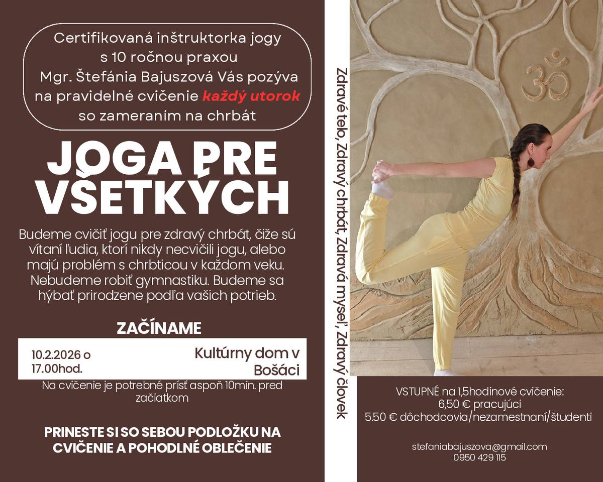Certifikovaná inštruktorka jogy s 10 ročnou praxou Mgr. Štefánia Bajuszová Vás pozýva na pravidelné cvičenie každý utorok od 17:00 hod. v KD Bošáca , so zameraním na chrbát JOGA PRE VŠETKÝCH. Budeme cvičiť jogu pre zdravý chrbát, čiže sú vítaní ľudia, ktorí nikdy necvičili jogu, alebo majú problém s chrbticou v každom veku. Nebudeme robiť gymnastiku. Budeme sa hýbať prirodzene podľa vašich potrieb. ZAČÍNAME: v utorok 10.2.2026 o 17:00 hod., Kultúrny dom v Bošáci Na cvičenie je potrebné prísť aspoň 10min. pred začiatkom.PRINESTE SI SO SEBOU PODLOŽKU NA CVIČENIE A POHODLNÉ OBLEČENIE