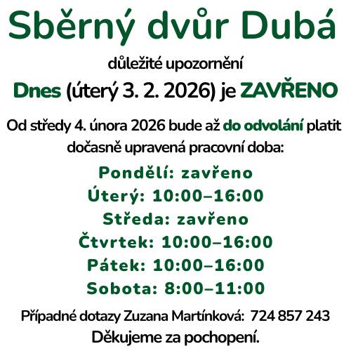 Dnes (úterý 3. 2. 2026) je Sběrný dvůr Dubá z důvodu nemoci uzavřen. Od středy 4. února 2025 bude až do odvolání platit dočasně upravená pracovní doba:  Pondělí: zavřeno Úterý: 10:00–16:00 Středa: zavřeno Čtvrtek: 10:00–16:00 Pátek: 10:00–16:00 Sobota: 8:00–11:00  Případné dotazy zodpoví Zuzana Martínková: 724 857 243 Děkujeme za pochopení.