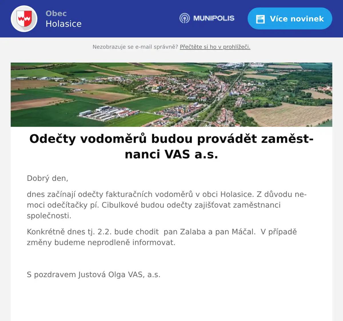 Dobrý den, dnes začínají odečty fakturačních vodoměrů v obci Holasice. Z důvodu nemoci odečítačky pí. Cibulkové budou odečty zajišťovat zaměstnanci společnosti. Konkrétně dnes tj. 2.2. bude chodit  pan Zalaba a pan Máčal.  V případě změny budeme neprodleně informovat.  S pozdravem Justová Olga VAS, a.s.  