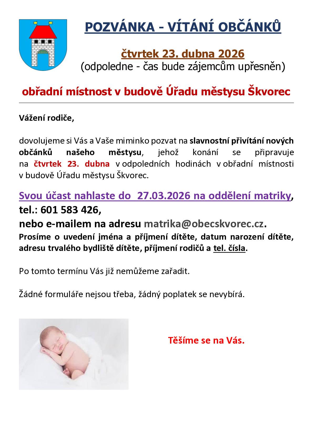 čtvrtek 23. dubna 2026 (odpoledne - čas bude zájemcům upřesněn) obřadní místnost v budově Úřadu městysu Škvorec Vážení rodiče, dovolujeme si Vás a Vaše miminko pozvat na slavnostní přivítání nových občánků našeho městysu, jehož konání se připravuje  na čtvrtek 23. dubna v odpoledních hodinách v obřadní místnosti  v budově Úřadu městysu Škvorec. Svou účast nahlaste do 27.03.2026 na oddělení matriky,  tel.: 601 583 426, nebo e-mailem na adresu matrika@obecskvorec.cz. Prosíme o uvedení jména a příjmení dítěte, datum narození dítěte,  adresu trvalého bydliště dítěte, příjmení rodičů a tel. čísla. Po tomto termínu Vás již nemůžeme zařadit. Žádné formuláře nejsou třeba, žádný poplatek se nevybírá. Těšíme se na Vás.
