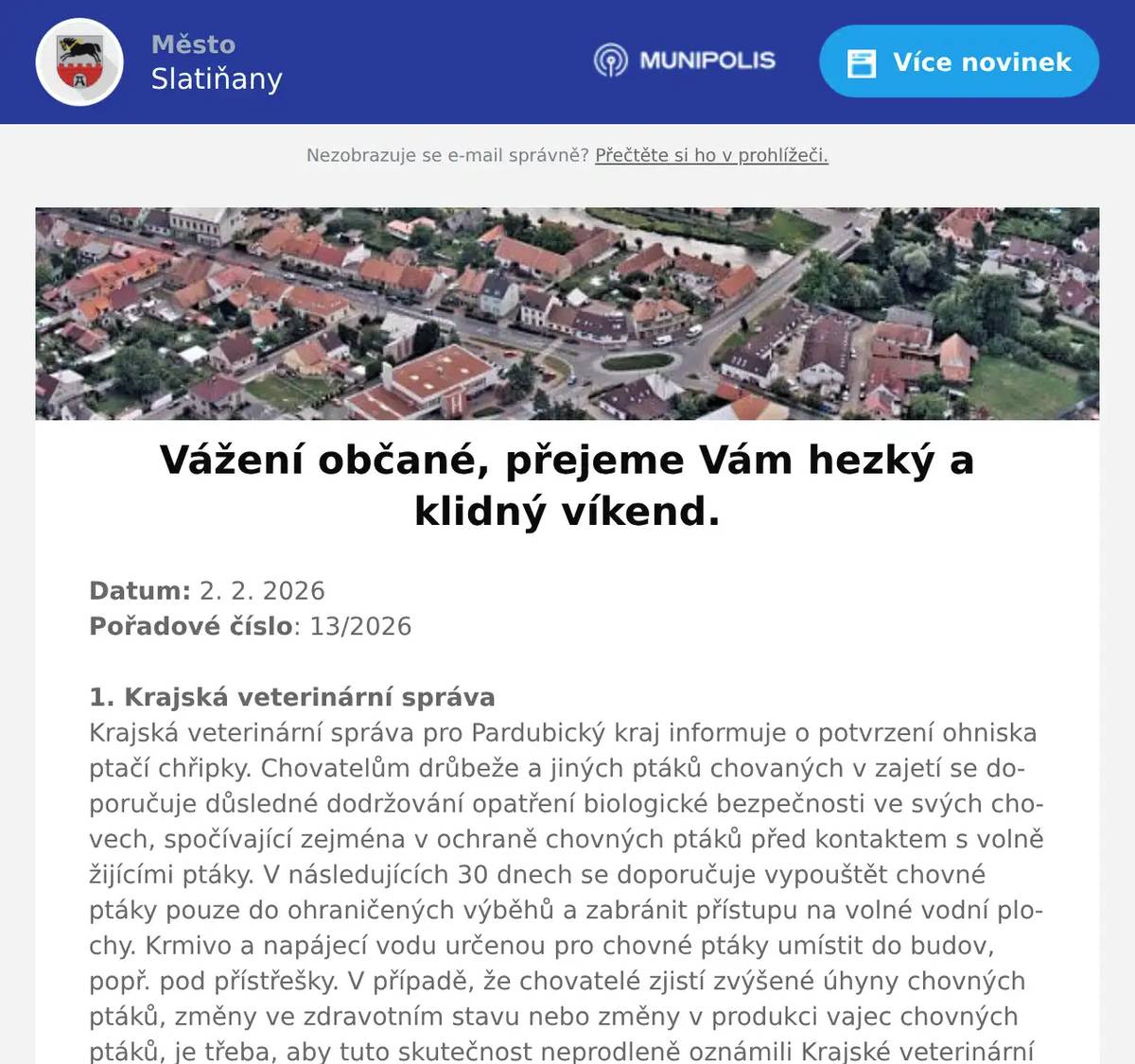 Datum: 2. 2. 2026Pořadové číslo: 13/2026 1. Krajská veterinární správaKrajská veterinární správa pro Pardubický kraj informuje o potvrzení ohniska ptačí chřipky. Chovatelům drůbeže a jiných ptáků chovaných v zajetí se doporučuje důsledné dodržování opatření biologické bezpečnosti ve svých chovech, spočívající zejména v ochraně chovných ptáků před kontaktem s volně žijícími ptáky. V následujících 30 dnech se doporučuje vypouštět chovné ptáky pouze do ohraničených výběhů a zabránit přístupu na volné vodní plochy. Krmivo a napájecí vodu určenou pro chovné ptáky umístit do budov, popř. pod přístřešky. V případě, že chovatelé zjistí zvýšené úhyny chovných ptáků, změny ve zdravotním stavu nebo změny v produkci vajec chovných ptáků, je třeba, aby tuto skutečnost neprodleně oznámili Krajské veterinární správě pro Pardubický kraj na tel. 773 851 053.V případě nálezu zvýšených úhynů u volně žijících ptáků v našem městě nebo jeho blízkosti rovněž neprodleně informujte Krajskou veterinární správu pro Pardubický kraj.2. Město SlatiňanyLaskavý večer na němž vystoupí slatiňanská písničkářka Anežka Peřinová, se bude konat 5. února 2026 od 19 hodin ve Společenském domě. Mezi písničkami uslyšíte i několik krátkých povídek Karla Čapka. Vstupenky v ceně 100,- Kč si můžete zakoupit na místě nebo předem v infocentru.3. p. KuncPřednáškový cyklus  Pavla Kunce „Tajemství prokletých rodů“ bude zahájen 4. února 2026 přednáškou na téma Tutanchámon. Přednáška se bude od 18 hodin ve Společenském domě. Vstupné 250,-Kč.4. SDH SlatiňanySbor dobrovolných hasičů Slatiňany Vás zve na Hasičský ples 6. března 2026 od 19 hodin do Sokolovny ve Slatiňanech. K tanci a poslech zahraje hudební skupina Normal 03. Prodej lístků v hasičárně ve Slatiňanech ve dnech 2., 9., 16. a 23. února od 16 do 18 hodin. Cena lístku 250,-Kč.5. Alukov OrelSpolečnost Alukov a.s. se sídlem v Orli hledá spolupracovníky do výroby na pozici:  Výrobní dělník/dělnice. Jedná se o výrobu a kompletaci bazénového zastřešení, práci s hliníkovými profily a výplněmi v čistém pracovním prostředí pro české i zahraniční zákazníky. Pracovní doba pondělí až pátek od 6 do 14:30 hodin. Nástup je možný ihned. PRACUJTE PRO ČESKOU ŠPIČKU V OBLASTI BAZÉNOVÉHO ZASTŘEŠENÍ a získejte praktické zkušenosti v moderní výrobní společnosti. V případě zájmu volejte na telefonní číslo 604 227 181 nebo se dostavte na Personální oddělení společnosti  Alukov a.s. v Orli. 