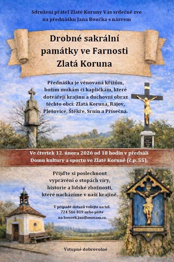 Sdružení přátel Zlaté Koruny Vás srdečně zve na přednášku Jana Boučka s názvem „Drobné sakrální památky ve Farnosti Zlatá Koruna“  Ve čtvrtek 12. února 2026 od 18 hodin v předsálí Domu kultury a sportu ve Zlaté Koruně (č.p. 55).  Přednáška je věnovaná křížům, božím mukám či kapličkám, které dotvářejí krajinu a duchovní obraz těchto obcí: Zlatá Koruna, Rájov, Plešovice, Štěkře, Srnín a Přísečná.  Přijďte si poslechnout vyprávění o stopách víry, historie a lidské zbožnosti, které nacházíme v naší krajině.  Vstupné dobrovolné  V případě dotazů volejte na tel. 724 566 819 nebo pište na boucek.jan@seznam.cz.
