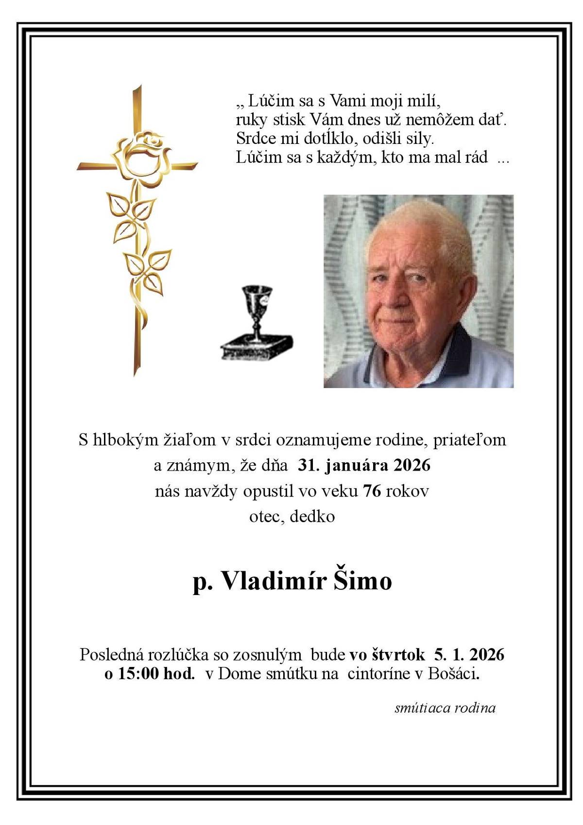 S hlbokým žiaľom v srdci oznamujeme rodine, priateľom a známym, že dňa  31. januára 2026 nás navždy opustil vo veku 76 rokov otec, dedko p. Vladimír Šimo. Posledná rozlúčka so zosnulým  bude vo štvrtok  5. 1. 2026 o 15:00 hod.  v Dome smútku na  cintoríne v Bošáci.