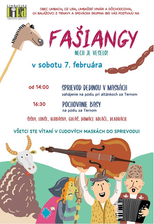 Milí Limpošani, totok si zapíšte do kalendára: v sobotu 7. februára za Ternom od druhej oslávime spolu Fašiangy. Napcháme sa šiškami, zalejeme ich vínom, zadupkáme si na ľudovú muziku, zanôtime a na záver pochováme našu milú basu Rózu. Nachystajte si masky a dobrú náladu.  Tešíme sa na vás prevelice. NECH JE VESELO! o. z. LIRA a obec Limbach