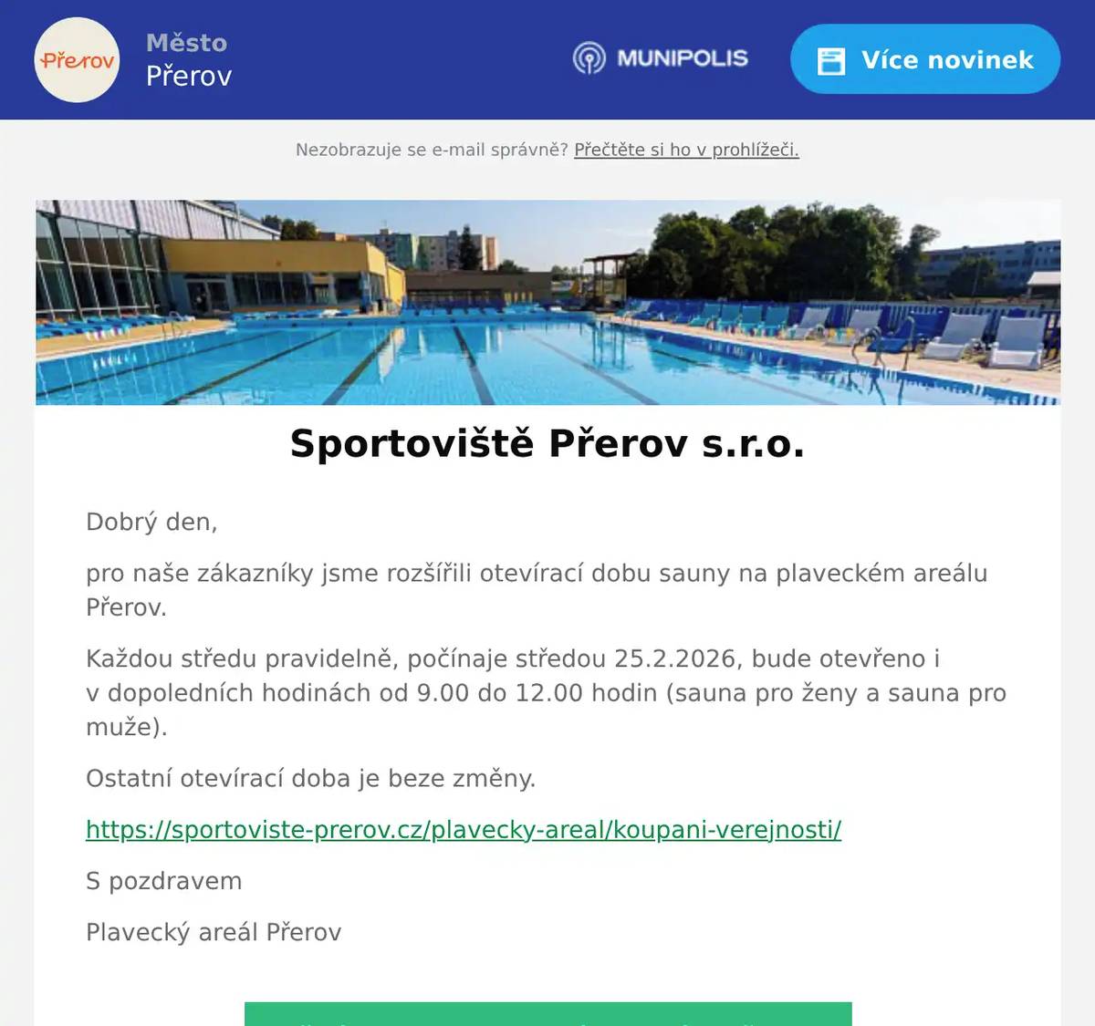 Dobrý den, pro naše zákazníky jsme rozšířili otevírací dobu sauny na plaveckém areálu Přerov. Každou středu pravidelně, počínaje středou 25.2.2026, bude otevřeno i v dopoledních hodinách od 9.00 do 12.00 hodin (sauna pro ženy a sauna pro muže). Ostatní otevírací doba je beze změny. https://sportoviste-prerov.cz/plavecky-areal/koupani-verejnosti/ S pozdravem Plavecký areál Přerov