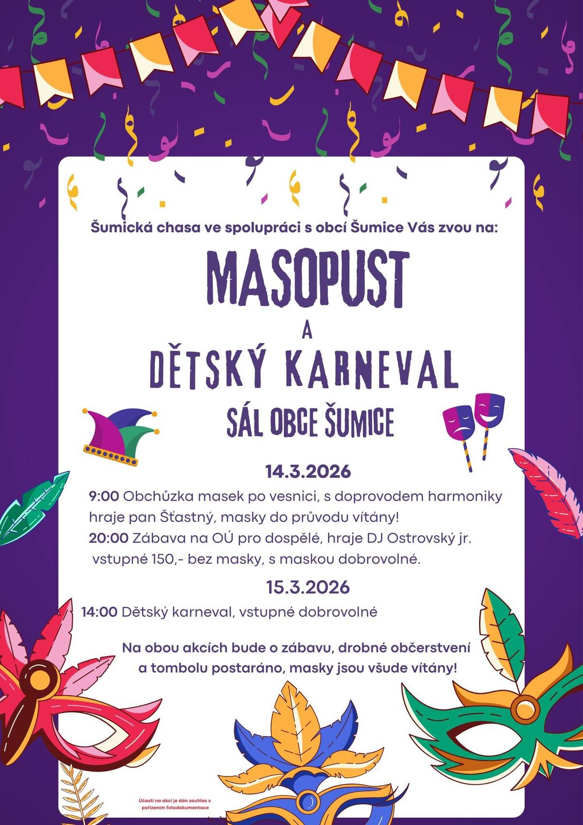 Vážení občané, Šumická chasa ve spolupráci s obcí Šumice vás srdečně zve na Masopust a dětský karneval, který se uskuteční o víkendu 14. a 15. března 2026 v sále obce Šumice. V sobotu 14. března v 9 hodin ráno proběhne obchůzka masek po vesnici za doprovodu harmoniky, hrát bude pan Šťastný. Masky jsou do průvodu vítány. Ve stejný den večer, od 20 hodin, se uskuteční zábava pro dospělé na OÚ, hraje DJ Ostrovský junior. Vstupné je 150 korun, bez masky, s maskou dobrovolné. V neděli 15. března od 14 hodin se můžete těšit na dětský karneval, vstupné je dobrovolné. Na obou akcích bude zajištěna zábava, drobné občerstvení i tombola. Masky jsou všude vítány. Těšíme se na vaši účast!
