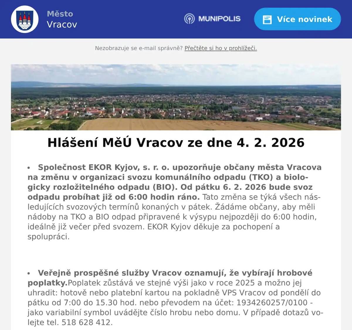 Společnost EKOR Kyjov, s. r. o. upozorňuje občany města Vracova na změnu v organizaci svozu komunálního odpadu (TKO) a biologicky rozložitelného odpadu (BIO). Od pátku 6. 2. 2026 bude svoz odpadu probíhat již od 6:00 hodin ráno. Tato změna se týká všech následujících svozových termínů konaných v pátek. Žádáme občany, aby měli nádoby na TKO a BIO odpad připravené k výsypu nejpozději do 6:00 hodin, ideálně již večer před svozem. EKOR Kyjov děkuje za pochopení a spolupráci.  Veřejně prospěšné služby Vracov oznamují, že vybírají hrobové poplatky.Poplatek zůstává ve stejné výši jako v roce 2025 a možno jej uhradit: hotově nebo platební kartou na pokladně VPS Vracov od pondělí do pátku od 7:00 do 15.30 hod. nebo převodem na účet: 1934260257/0100 - jako variabilní symbol uvádějte číslo hrobu nebo domu. V případě dotazů volejte tel. 518 628 412.  Společnost Sunny Power s 16-letou zkušeností v oboru nabízí profesionální realizaci fotovoltaických systémů na klíč pro rodinné domy, firmy a bytová družstva. Novým doplňkem služeb jsou i klimatizace. Vy určujte, kolik zaplatíte za své energie. Kontakt: 604 618 098.  Sdružení kominíků a topenářů bude provádět ve Vracově v úterý 10. 2. 2026 požadované kontroly a čištění komínů pro plyn i tuhá paliva dle zákona č. 34/2016 Sb. za následující ceny: čištění komínů 450Kč a revize kotlů na tuhá paliva 1300Kč. Dále nabízí levné vložkování a frézování komínů a výchozí kolaudační revize. Zájemci se mohou objednat na tel.: 608 748 989.  Společnost Dřevo Habrovany nabízí občanům dodání štípaného palivového dřeva, tvrdého i měkkého a také suchého s dopravou zdarma a rychlým dodáním až k Vám domů. Objednávejte na tel. 739 572 972 ne bo na drevohabrovany.cz  Pan Marek Synek bude ve čtvrtek 5. 2. 2026 od 9:00 do 9:30 hod. na parkovišti naproti radnice prodávat jablka Braeburn a Fuji 25Kč/kg, brambory 10 kg balení za 13 Kč/kg a cibuli 15 Kč/ kg.  Občanská poradna KROK nabízí bezplatné, nezávislé, nestranné a diskrétní odborné poradenství v široké problematice. Pomáhá v těchto oblastech: rodina a mezilidské vztahy, komunikace s úřady, pracovně-právní vztahy, ochrana spotřebitele, hmotné zabezpečení, dluhy, exekuce a bydlení. Pokud chcete poradit, můžete přijít ve čtvrtek 5. února 2026 od 14:30 do 16:30 hod. na Městský úřad ve Vracově do zasedací místnosti.  Spolek rodičů při MZŠ Vracov pořádá Ples školy v pátek 6. 2. 2026 od 20:00 hod. ve sportovní hale ve Vracově. Hrají: Agentura Tarock a skupina Ogaři. Program: polonéza 20:45, půlnoční překvapení a tombola. Předprodej vstupenek je v infocentru.  Klub seniorů města Vracova pořádá v sobotu 7. 2. 2026 od 19:00 hodin ve sportovní hale ve Vracově 33. Senior bál. K tanci a poslechu hraje DUO František Marčík a Hana Mrvová. Zahájení v 19:30 hod. polonézou. Bohatá tombola, občerstvení. Cena vstupenky 200 Kč. Předprodej vstupenek s místenkami je v infocentru Vracov. Dary do tomboly se budou vybírat 3. a 4. února od 15 do 17 hodin v klubovně.