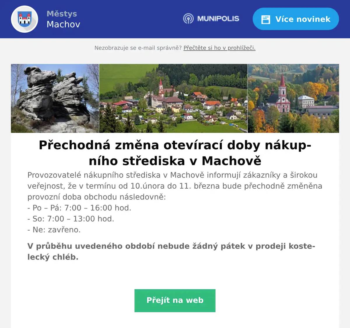 Přechodná změna otevírací doby nákupního střediska v Machově Provozovatelé nákupního střediska v Machově informují zákazníky a širokou veřejnost, že v termínu od 10.února do 11. března bude přechodně změněna provozní doba obchodu následovně:- Po – Pá: 7:00 – 16:00 hod.- So: 7:00 – 13:00 hod.- Ne: zavřeno.     V průběhu uvedeného období nebude žádný pátek v prodeji kostelecký chléb.