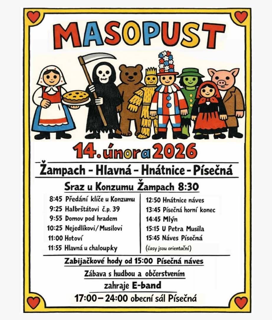 Letos se u nás poprvé uskuteční masopustní zastávka. Přijedou k nám naši sousedé ze Žampachu, Hlavné a Písečné se svým tradičním masopustním průvodem. Masky dorazí na náves kolem 12:50, my ale budeme na masky čekat už od 12:30, takže se přijďte občerstvit a naladit na masopustní náladu už dříve. Na místě bude i drobné občerstvení, o dobrou náladu a něco na zub nebude nouze. Kdo bude chtít, může pokračovat s průvodem dál do Písečné, kde den zakončí zabijačkové hody a večerní zábava s E-bandem. Přijďte se pobavit, zasmát, nebo rovnou v masce přidat. Těšíme se na vás! T. J. Sokol Hnátnice a dobrovolníci