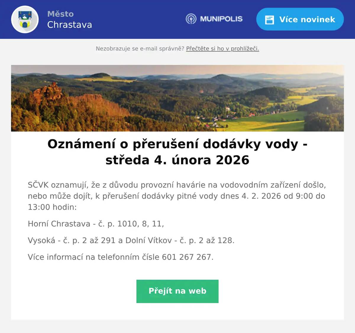 SČVK oznamují, že z důvodu provozní havárie na vodovodním zařízení došlo, nebo může dojít, k přerušení dodávky pitné vody dnes 4. 2. 2026 od 9:00 do 13:00 hodin: Horní Chrastava - č. p. 1010, 8, 11, Vysoká - č. p. 2 až 291 a Dolní Vítkov - č. p. 2 až 128. Více informací na telefonním čísle 601 267 267.