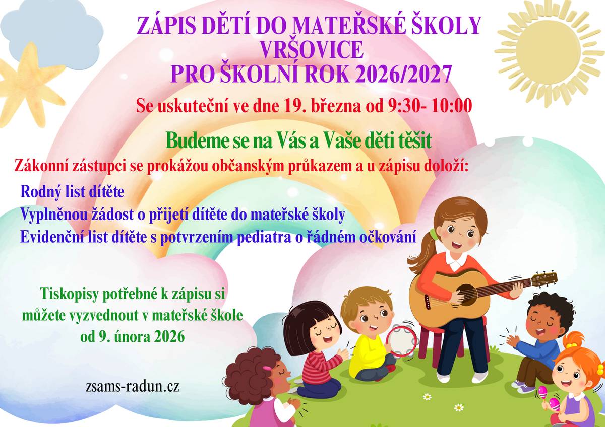 Zápis dětí do Mateřské školy Vršovice pro školní rok 2026/2027 Mateřská škola Vršovice informuje zákonné zástupce o konání zápisu dětí k předškolnímu vzdělávání. Termín konání: 19. března 2026 Čas: 9:30 – 10:00 Místo: Mateřská škola Vršovice Zákonní zástupci se u zápisu prokáží občanským průkazem a doloží: • rodný list dítěte • vyplněnou žádost o přijetí dítěte do mateřské školy • evidenční list dítěte s potvrzením pediatra o řádném očkování Potřebné tiskopisy je možné vyzvednout v mateřské škole od 9. února 2026. Více informací naleznete na: zsams-radun.cz