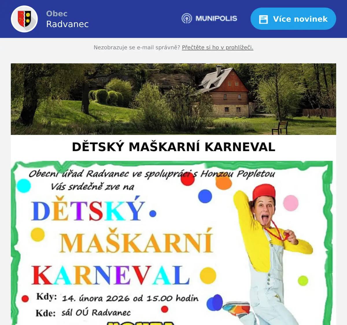 POZOR, POZOR, MALÍ I VELCÍ MASKOVANÍ!  Obec Radvanec vás zve na DĚTSKÝ MAŠKARNÍ KARNEVAL S HONZOU POPLETOU kdy: 14. února 2026         kde: od 15:00 hodin sál OÚ Radvanec  Čeká vás: - spousta her a soutěží - hromada smíchu a zábavy - dětská tombola plná překvapení - a samozřejmě Honza Popleta, který to všechno pěkně poplete!  Masky, kostýmy a převleky vítány – čím bláznivější, tím lepší!  Vstupné dobrovolné!  Tak vezměte princezny, piráty, superhrdiny i strašidla a přijďte si užít karnevalové odpoledne plné radosti!  Budeme se na vás těšit!  Za obec Radvanec Monika Krausová :-)