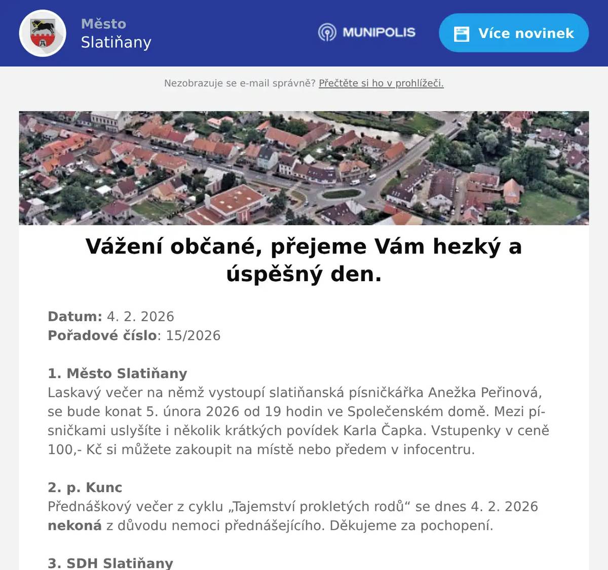 Datum: 4. 2. 2026Pořadové číslo: 15/20261. Město SlatiňanyLaskavý večer na němž vystoupí slatiňanská písničkářka Anežka Peřinová, se bude konat 5. února 2026 od 19 hodin ve Společenském domě. Mezi písničkami uslyšíte i několik krátkých povídek Karla Čapka. Vstupenky v ceně 100,- Kč si můžete zakoupit na místě nebo předem v infocentru.2. p. KuncPřednáškový večer z cyklu „Tajemství prokletých rodů“ se dnes 4. 2. 2026 nekoná z důvodu nemoci přednášejícího. Děkujeme za pochopení. 3. SDH SlatiňanySbor dobrovolných hasičů Slatiňany Vás zve na Hasičský ples 6. března 2026 od 19 hodin do Sokolovny ve Slatiňanech. K tanci a poslech zahraje hudební skupina Normal 03. Prodej lístků v hasičárně ve Slatiňanech ve dnech 2., 9., 16. a 23. února od 16 do 18 hodin. Cena lístku 250,-Kč.4. Alukov OrelSpolečnost Alukov a.s. se sídlem v Orli hledá spolupracovníky do výroby na pozici:  Výrobní dělník/dělnice. Jedná se o výrobu a kompletaci bazénového zastřešení, práci s hliníkovými profily a výplněmi v čistém pracovním prostředí pro české i zahraniční zákazníky. Pracovní doba pondělí až pátek od 6 do 14:30 hodin. Nástup je možný ihned. PRACUJTE PRO ČESKOU ŠPIČKU V OBLASTI BAZÉNOVÉHO ZASTŘEŠENÍ a získejte praktické zkušenosti v moderní výrobní společnosti. V případě zájmu volejte na telefonní číslo 604 227 181 nebo se dostavte na Personální oddělení společnosti  Alukov a.s. v Orli.5. p. Drahná ŠvadlenkováPřijmeme brigádníka/brigádnici na stánkový prodej ve Slatiňanech. Období od března do konce června. Bližší informace na telefonním čísle: 605 918 050.