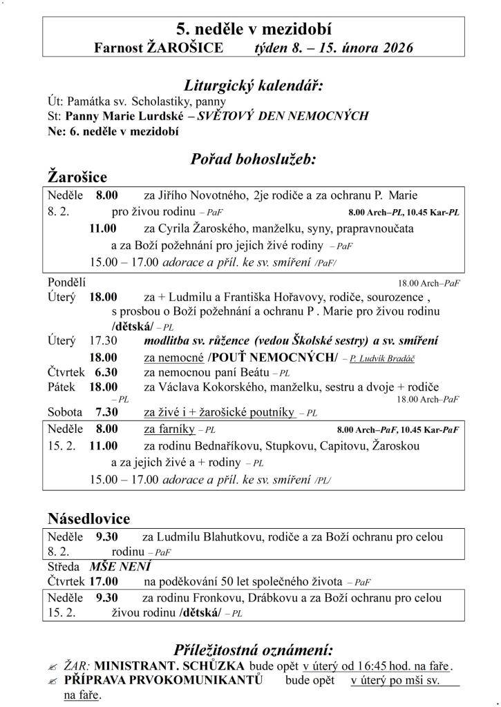 5. neděle v mezidobí  Farnost ŽAROŠICE  týden 8. – 15. února 2026    Liturgický kalendář:  Út: Památka sv. Scholastiky, panny  St: Panny Marie Lurdské – SVĚTOVÝ DEN NEMOCNÝCH  Ne: 6. neděle v mezidobí    Pořad bohoslužeb:  Žarošice                          Neděle    8.00 za Jiřího Novotného, 2je rod
