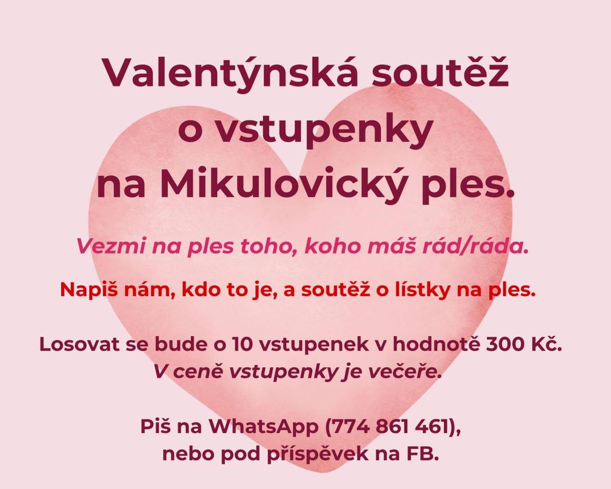 Zapojte se do naší valentýnské soutěže a vyhrajte vstupenky na Mikulovický ples!  Chcete vzít na ples někoho, koho máte rádi? Napište nám, kdo to je, a zařadíme vás do slosování o 10 vstupenek v hodnotě 300 Kč. Součástí vstupenky je také večeře.  Jak se zapojit viz přiložený leták.