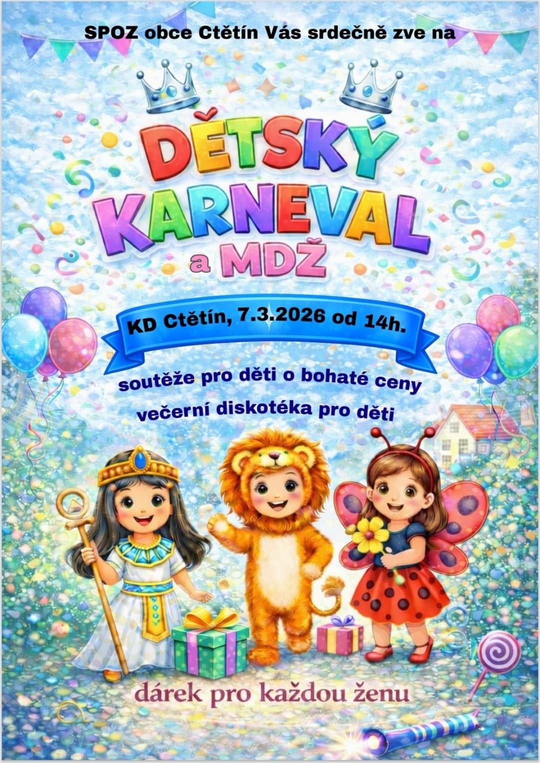 Obec Ctětín a SPOZ obce Ctětín Vás srdečně zvou na Dětský karneval s diskotékou a oslavu MDŽ, které se uskuteční v KD Ctětín v sobotu 7. 3. 2026 od 14:00 hodin.                                 Na všechny děti, které se karnevalu zúčastní, čekají úžasné ceny ve dvou kategoriích – a to nejen za masky, ale také za splněné úkoly, které jsme pro Vás připravili. 🕟 Od 16:30 hodin proběhne dětská diskotéka. 🌷 Pro ženy k příležitosti MDŽ je připravena malá pozornost. Občerstvení zajištěno. Platby pouze v hotovosti. Těšíme se na Vás!