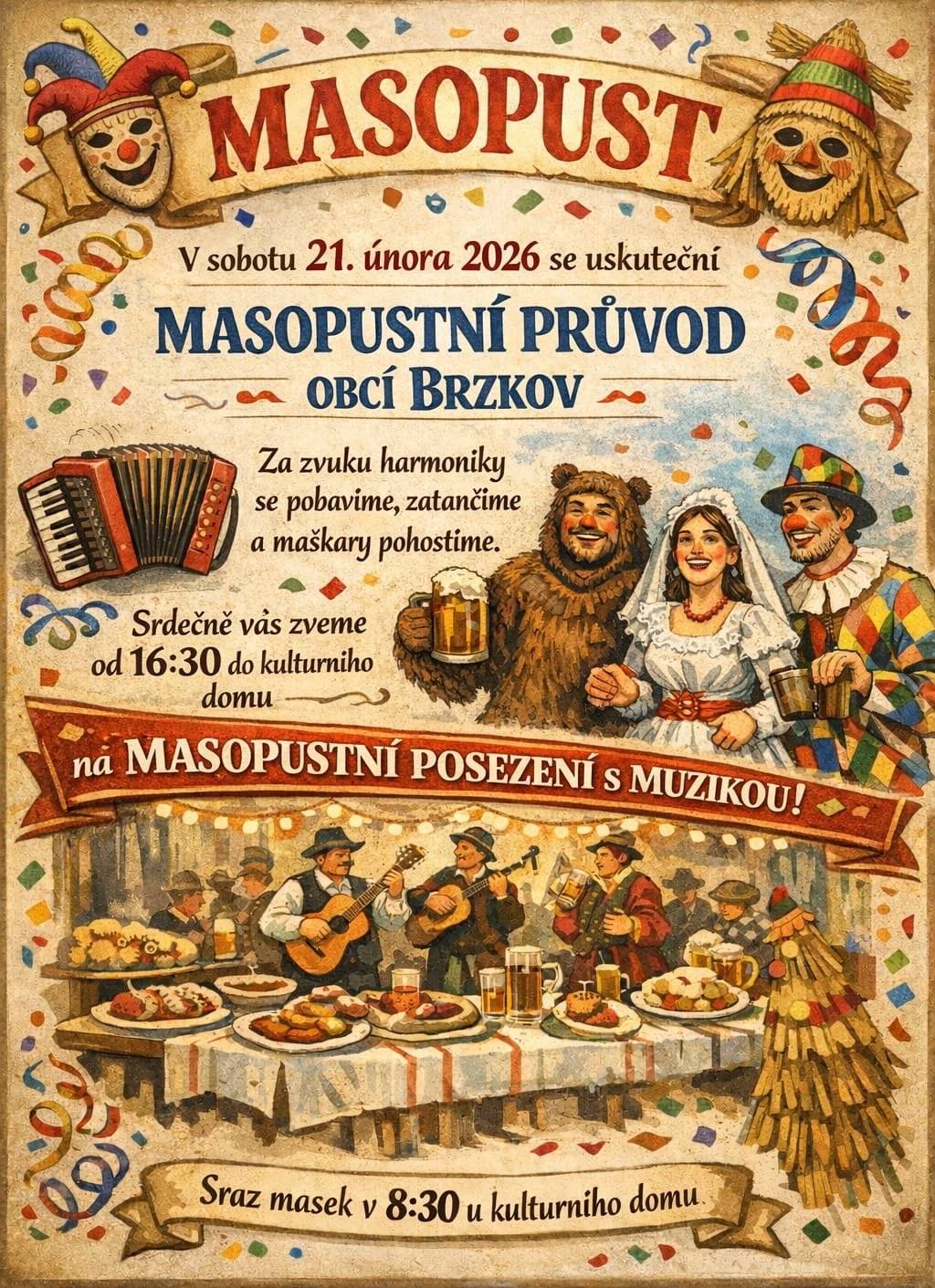 Masopust v Brzkově je tady! V sobotu 21. února 2026 to v Brzkově pořádně roztočíme! Čeká nás tradiční masopustní průvod, spousta smíchu, hudby, masek a dobrého jídla i pití.  Masopustní průvod obcí Brzkov Za zvuku harmoniky projdeme vesnicí, zatancujeme si, pobavíme se a masky samozřejmě pohostíme, jak se sluší a patří! Sraz masek: v 8:30 u kulturního domu (Čím bláznivější maska, tím lepší nálada! 😄)  Masopustní posezení s muzikou Odpoledne budeme ve veselí pokračovat v teple kulturního domu. 🕟 Od 16:30 📍 Kulturní dům Brzkov Vezměte rodinu, přátele, sousedy