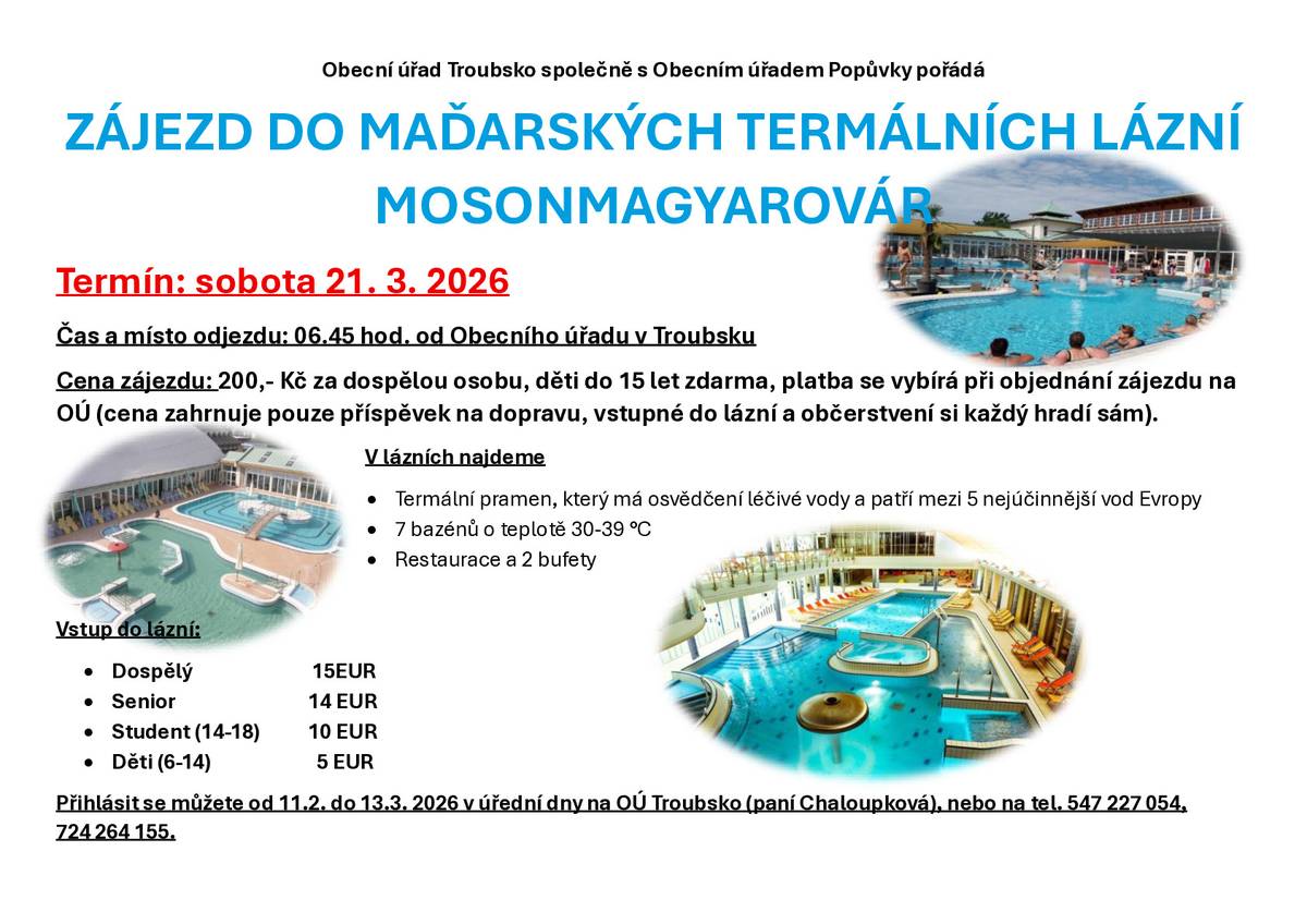OÚ Troubsko s OÚ Popůvky pořádají zájezd do maďarských termálních lázní Mosonmagyarovár v sobotu 21.03.2026. Odjezd 6:45 hod. od OÚ Troubsko. Cena 200 Kč dospělá osoba, děti do 15 let zdarma, platba se vybírá při objednání zájezdu na OÚ (cena zahrnuje pouze příspěvek na dopravu, vstupné do lázní a občerstvení si hradí každý sám). Vstup do lázní - dospělý 15 Euro, senior 14 Euro, student (14-18 let) 10 Euro, děti (6-14 let) 5 Euro. Přihlásit se můžete od 11.02.2026 do 13.03.2026 v úřední dny na OÚ Troubsko, tel. 547227054, 724264155, p. Chaloupková.