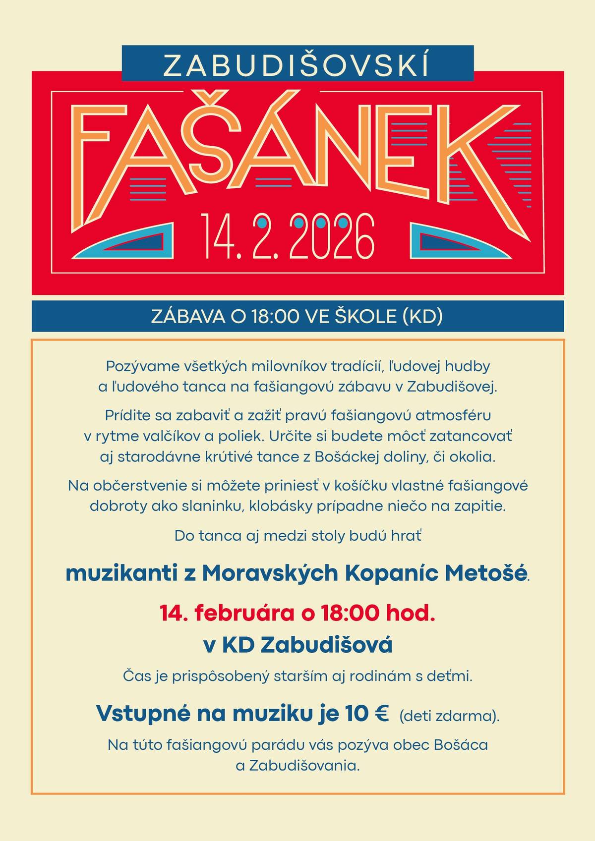 Fašánek na Zabudišovej Pozývame všetkých milovníkov tradícií, ľudovej hudby a ľudového tanca na fašiangovú zábavu v Zabudišovej. Prídite sa zabaviť a zažiť pravú fašiangovú atmosféru v rytme valčíkov a poliek. Určite si budete môcť zatancovať aj starodávne krútivé tance z Bošáckej doliny, či okolia.Na občerstvenie si môžete priniesť v košíčku vlastné fašiangové dobroty ako slaninku, klobásky prípadne niečo na zapitie. Do tanca aj medzi stoly budú hrať muzikanti z Moravských Kopaníc Metošé. V túto sobotu 14. februára o 18:00 hod. v KD Zabudišová. Čas je prispôsobený starším aj rodinám s deťmi.Vstupné na muziku je 10 € (deti zdarma).Na túto fašiangovú parádu vás pozýva obec Bošáca a Zabudišovania.