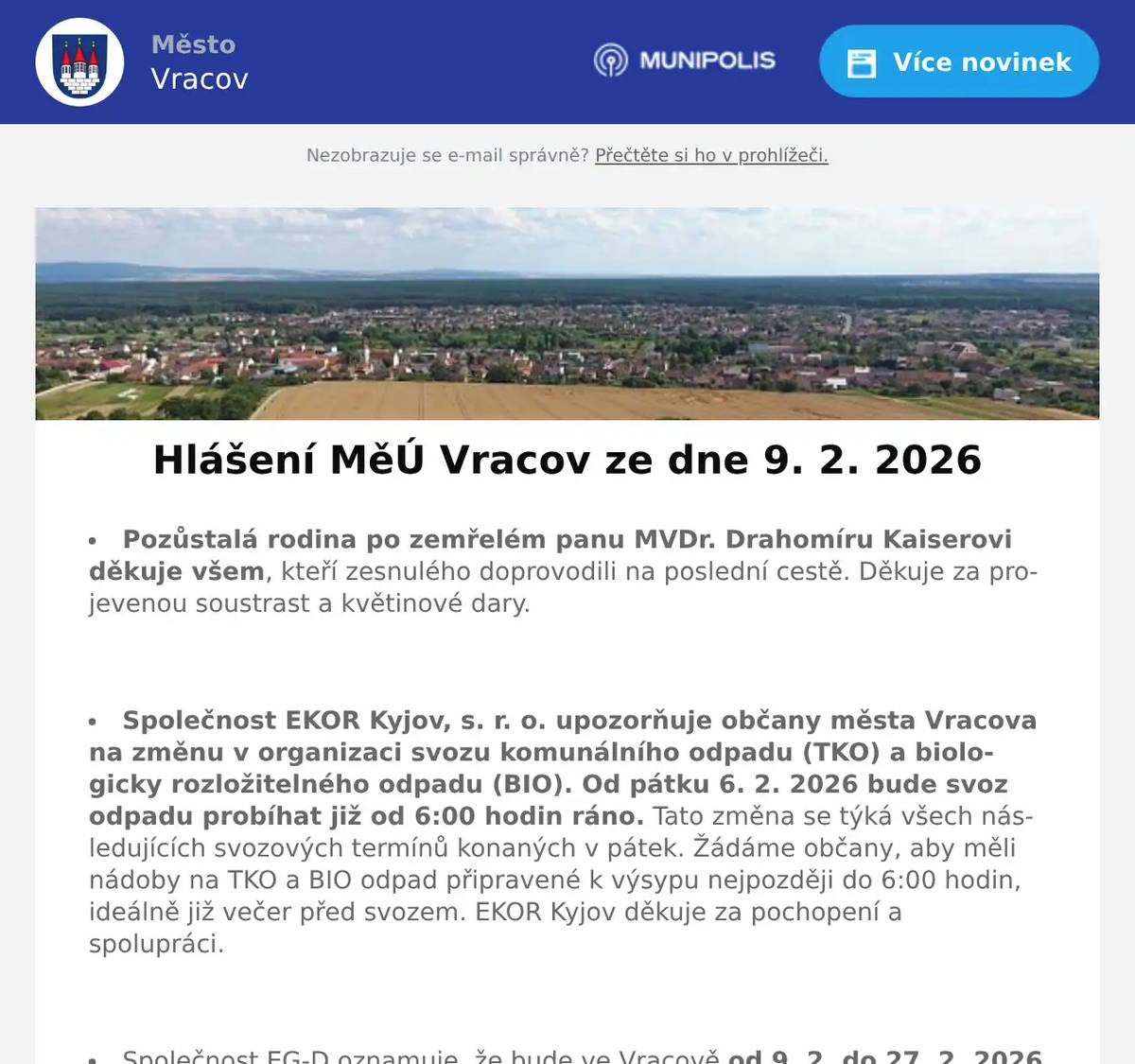 Pozůstalá rodina po zemřelém panu MVDr. Drahomíru Kaiserovi děkuje všem, kteří zesnulého doprovodili na poslední cestě. Děkuje za projevenou soustrast a květinové dary.  Společnost EKOR Kyjov, s. r. o. upozorňuje občany města Vracova na změnu v organizaci svozu komunálního odpadu (TKO) a biologicky rozložitelného odpadu (BIO). Od pátku 6. 2. 2026 bude svoz odpadu probíhat již od 6:00 hodin ráno. Tato změna se týká všech následujících svozových termínů konaných v pátek. Žádáme občany, aby měli nádoby na TKO a BIO odpad připravené k výsypu nejpozději do 6:00 hodin, ideálně již večer před svozem. EKOR Kyjov děkuje za pochopení a spolupráci.  Společnost EG-D oznamuje, že bude ve Vracově od 9. 2. do 27. 2. 2026 provádět odečty elektroměrů všech společností. Ti, kteří mají elektroměr veřejně nepřístupný nebo nebudou přítomni, ať umístí lístky se stavem elektroměru na viditelné místo.  Společnost Sunny Power s 16-letou zkušeností v oboru nabízí profesionální realizaci fotovoltaických systémů na klíč pro rodinné domy, firmy a bytová družstva. Novým doplňkem služeb jsou i klimatizace. Vy určujte, kolik zaplatíte za své energie. Kontakt: 604 618 098.  Rodinná firma Zelenka bude v úterý 10. 2. 2026 od 9:00 do 13:45 hod. na parkovišti naproti radnice prodávat chlazené krůtí maso a uzeniny z krůtího masa.  Samospráva Klubu seniorů Vracov děkuje účastníkům Senior bálu za účast a skvělou atmosféru, kterou vytvořili. Děkuje také žákům naší školy za zahájení bálu polonézou a dívkám z oddílu sportovní gymnastiky za předvedení svého umění. Velký dík také všem, kteří svými dary přispěli k bohaté tombole. Za rok se těší na shledanou.  Městský kulturní klub Vracov Vás zve do kina. V pátek 13. 2. 2026 promítáme novou českou komedii Když se zhasne. Začátek promítání je v 19:00 hodin. Občerstvení zajištěno. Cena vstupného je 150Kč. Hrají: Petra Hřebíčková, Tomáš Maštalír, Petra Polnišová, Martin Pechlát, Nikol Bártíková, Nela Bártíková, Vojtěch Kotek, Simona Lewandowska, Lucie Vondráčková  Folklorní soubor Marýnka Vracov vás zve na Fašaňkovou zábavu s pochováváním basy v neděli 15. února v 18 hodin v hudebním sále Nadace Chamartín. Přijďte s Marýnkou ukončit muzikantský rok, zasmát se a pobavit, zazpívat a zatančit si s cimbálovou muzikou souboru Marýnka. Obchůzka bude od 13 hodin od Nadace Chamartín, na zábavu je vstupné dobrovolné.