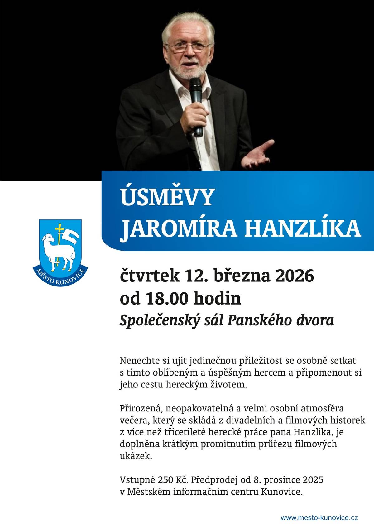Nenechte si ujít jedinečnou příležitost osobně se setkat u nás v Kunovicích s oblíbeným a úspěšným hercem Jaromírem Hanzlíkem a připomenout si jeho cestu hereckým životem.   Úsměvy Jaromíra Hanzlíka se uskuteční ve Společenském sále Panského dvora v Kunovicích ve čtvrtek 12.3.2026.   Přirozená, neopakovatelná a velmi osobní atmosféra večera, který se skládá z divadelních a filmových historek z více než třicetileté herecké práce pana Hanzlíka, je doplněna krátkým promítnutím průřezu filmových ukázek.   Vstupné 250 Kč. Předprodej vstupenek již nyní v Městském informačním centru Kunovice.