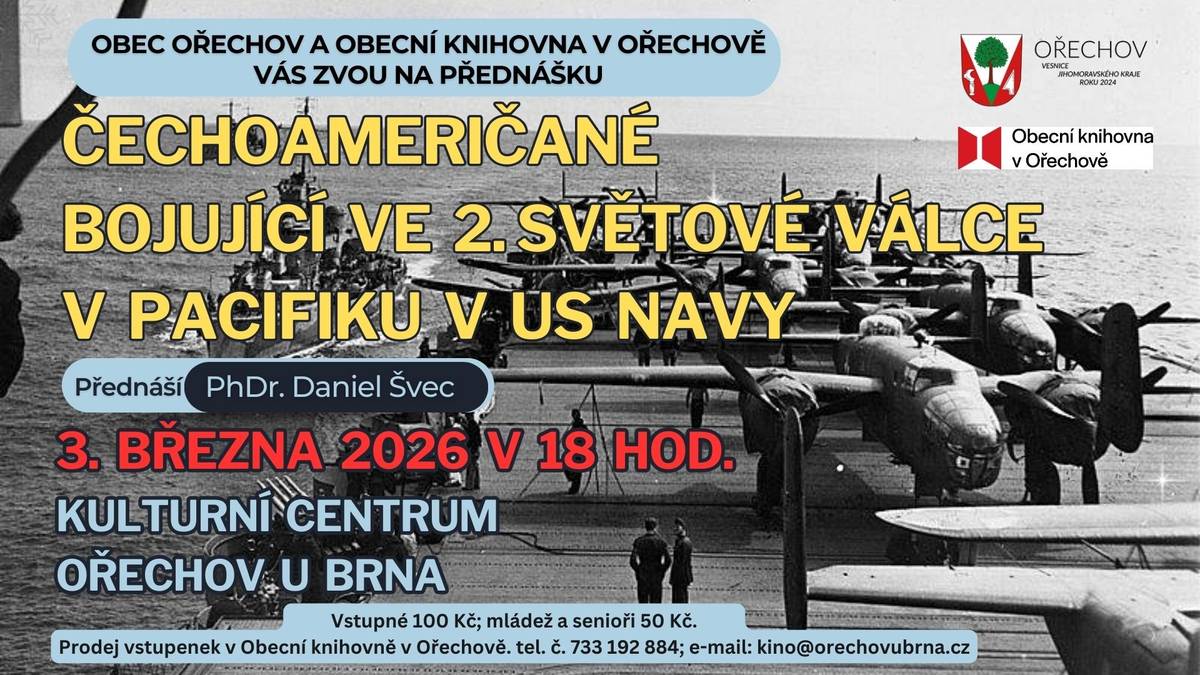 Čechoameričané bojující ve druhé světové válce v Pacifiku v rámci US NAVY 3. března 2026 / 18 hodin / KC v Ořechově u Brna, obecní sál, ulice Komenského 4, 664 44 Ořechov / vstupné 100 Kč; děti, mládež a senioři 50 Kč.  Přednáška se zaměřuje na osudy dvou letců, kteří se významnou měrou zapsali do historie letectví. Kdo by neznal vesmírný program Apollo, nebo TOPGUN? S nimi jsou spojeni dva významní letci s českými kořeny. Admirál Apollo Souček překonal ve 30. letech výškové rekordy na letounu s pístovým motorem. Dosáhl nejen mnoha vysokých ocenění během mírové, především však válečné doby, ale také hodnosti tříhvězdičkového admirála US NAVY. Kapitán Stanley Vejtasa se stal leteckým esem v bojích v Tichomoří, a to ne během měsíců či týdnů, ale za pouhou hodinu a půl během jediného dne. Sestřelil během této doby 7 nepřátelských letounů. Tento stíhací pilot dal jeden z prvních podnětů ke vzniku slavného TOPGUNU. Oba letci jsou ve své zemi ctěni a váženi, což se ukázalo na jejich poválečné kariéře. Součástí přednášky je výstava dobových artefaktů, modelů letadel a uniforem. Přednáší: PhDr. Daniel Švec Zahájen předprodej vstupenek v Obecní knihovně v Ořechově, tel.: 733 192 884, e-mail: kino@orechovubrna.cz