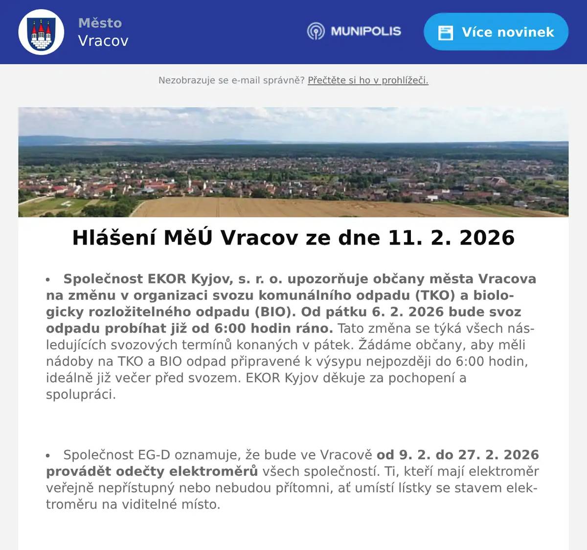 Společnost EKOR Kyjov, s. r. o. upozorňuje občany města Vracova na změnu v organizaci svozu komunálního odpadu (TKO) a biologicky rozložitelného odpadu (BIO). Od pátku 6. 2. 2026 bude svoz odpadu probíhat již od 6:00 hodin ráno. Tato změna se týká všech následujících svozových termínů konaných v pátek. Žádáme občany, aby měli nádoby na TKO a BIO odpad připravené k výsypu nejpozději do 6:00 hodin, ideálně již večer před svozem. EKOR Kyjov děkuje za pochopení a spolupráci.  Společnost EG-D oznamuje, že bude ve Vracově od 9. 2. do 27. 2. 2026 provádět odečty elektroměrů všech společností. Ti, kteří mají elektroměr veřejně nepřístupný nebo nebudou přítomni, ať umístí lístky se stavem elektroměru na viditelné místo.  Společnost Sunny Power s 16-letou zkušeností v oboru nabízí profesionální realizaci fotovoltaických systémů na klíč pro rodinné domy, firmy a bytová družstva. Novým doplňkem služeb jsou i klimatizace. Vy určujte, kolik zaplatíte za své energie. Kontakt: 604 618 098.  Společnost Dřevo Habrovany nabízí občanům dodání štípaného palivového dřeva, tvrdého i měkkého a také suchého s dopravou zdarma a rychlým dodáním až k Vám domů. Objednávejte na tel. 739 572 972 ne bo na drevohabrovany.cz  Květinářství u Hušků Vracov hlásí speciální Valentýnskou otevírací dobu. V sobotu 14. 2. 2026 bude otevřeno 8:00 - 18:00 hodin. Připraveny budou romantické flowerboxy i čerstvé řezané květiny pro vaše drahé polovičky. Těší se na Vaši návštěvu.  Městský kulturní klub Vracov Vás zve do kina. V pátek 13. 2. 2026 promítáme novou českou komedii Když se zhasne. Začátek promítání je v 19:00 hodin. Občerstvení zajištěno. Cena vstupného je 150Kč. Hrají: Petra Hřebíčková, Tomáš Maštalír, Petra Polnišová, Martin Pechlát, Nikol Bártíková, Nela Bártíková, Vojtěch Kotek, Simona Lewandowska, Lucie Vondráčková  Folklorní soubor Marýnka Vracov vás zve na Fašaňkovou zábavu s pochováváním basy v neděli 15. února v 18 hodin v hudebním sále Nadace Chamartín. Přijďte s Marýnkou ukončit muzikantský rok, zasmát se a pobavit, zazpívat a zatančit si s cimbálovou muzikou souboru Marýnka. Obchůzka bude od 13 hodin od Nadace Chamartín, na zábavu je vstupné dobrovolné.