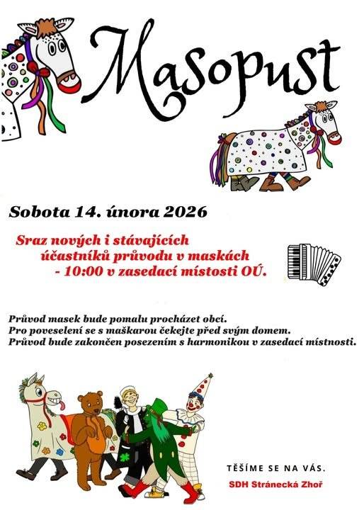 Sbor dobrovolných hasičů Stránecká Zhoř srdečně zve  všechny občany na tradiční maškarní průvod obcí, který  proběhne tuto sobotu 14. února. Sraz masek je v 10 hodin v  zasedací místnosti obecního úřadu. Všechny masky jsou  vítány.   Šermířský spolek Frakce srdečně zve veřejnost na zabijačku  na místním zámku, která se koná v sobotu 14. února 2026 od  12 do 17 hodin. Připraveny budou zabijačkové speciality jako  jitrnice, jelita, tlačenka, škvarky a ovar. Občerstvení zajištěno – pivo, limo, čaj a káva. Veřejnost je srdečně zvána.   Soukromý prodejce drůbeže Drůbežárna Prace bude v úterý  17. února ve 14 hodin a 45 minut prodávat mladé kuřice a  kohouty, krmivo pro drůbež a králíky, vitamínové doplňky a  dále bude vykupovat králičí kožky za cenu 10 korun za kus.  Prodej proběhne před Osevou.