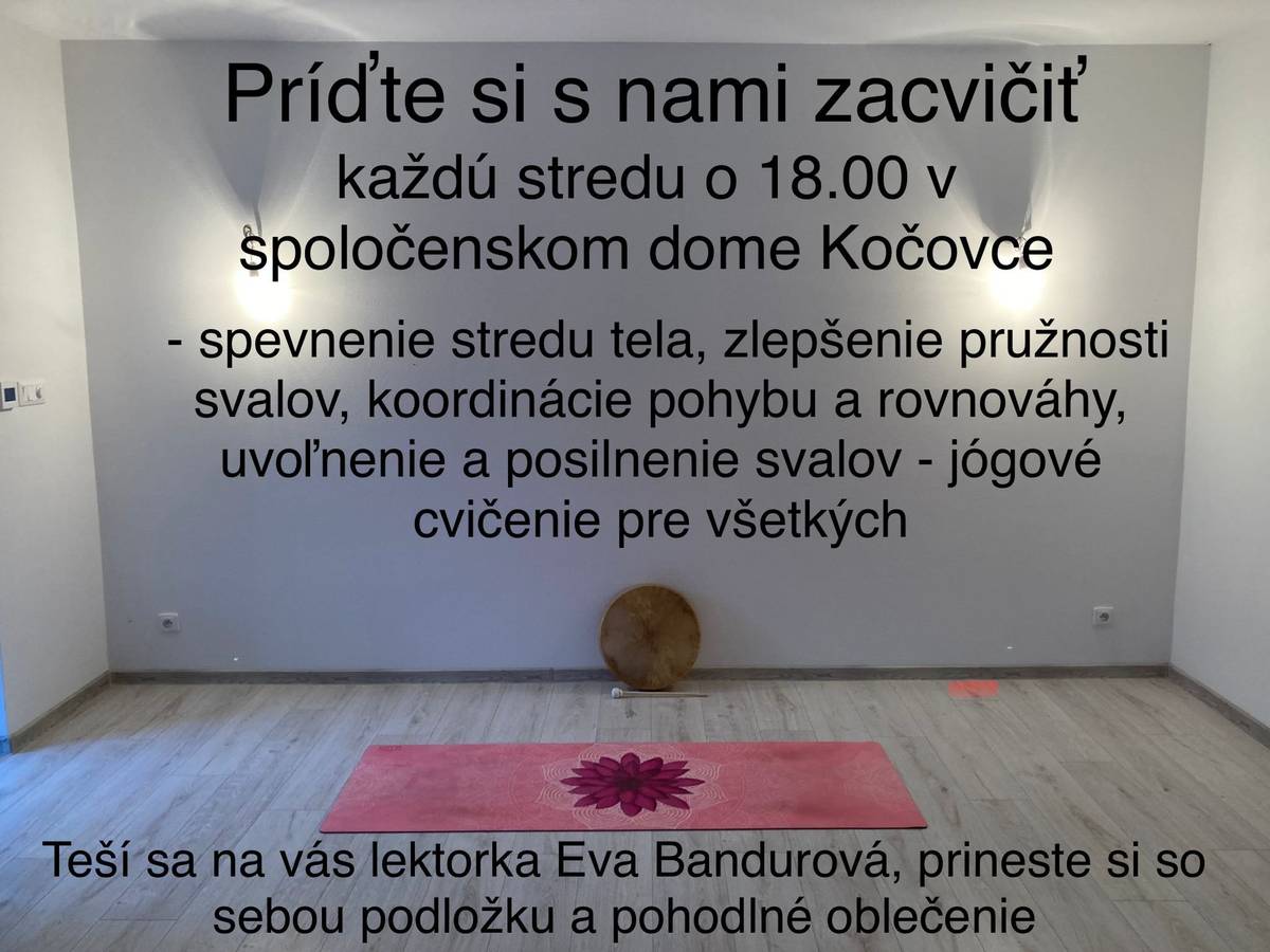 Lektorka Eva Bandurová Vás pozýva na jógové cvičenia na spevnenie stredu tela, zlepšnie pružnosti svalov, koordinácie pohybu a rovnováhy, uvoľnenie a posilnenie svalov.. a to každú stredu o 18:00 hod. do Spoločenského domu v Kočovciach. Prineste si so sebou podložku a pohodlné oblečenie. Poplatok 5€.