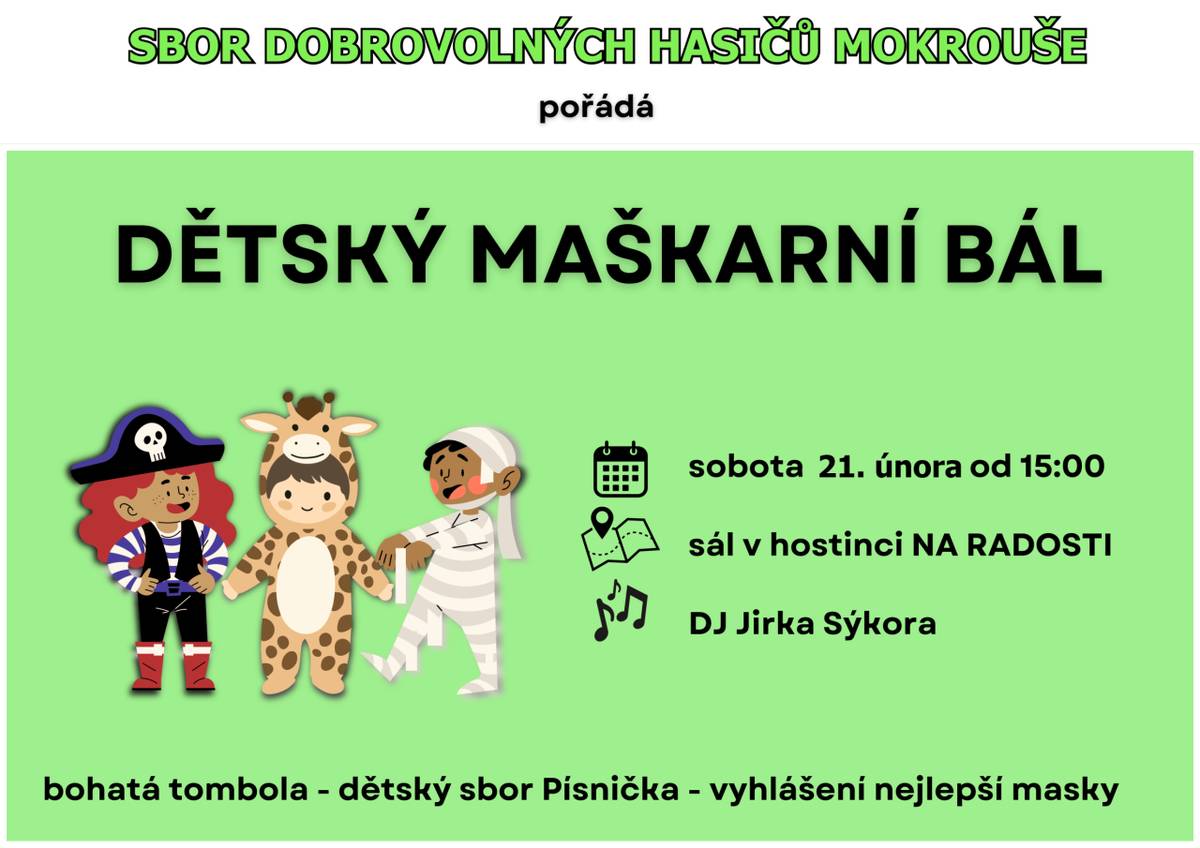 V sobotu 21. února od 15:00 se koná dětský maškarní bál pořádaný SDH Mokrouše v sále hostince Na Radosti. Všichni jste srdečně zváni a čeká vás bohatá tombola. Odpolednem nás provede Dj Jiří Sýkora a zazpívá dětský sbor Písnička pod vedením Jarky Čejkové.