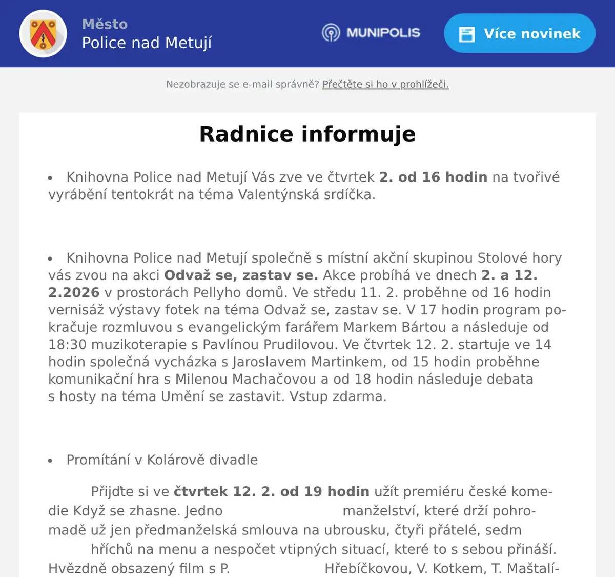 Knihovna Police nad Metují Vás zve ve čtvrtek  2. od 16 hodin na tvořivé vyrábění tentokrát na téma Valentýnská srdíčka.  Knihovna Police nad Metují společně s místní akční skupinou Stolové hory vás zvou na akci Odvaž se, zastav se. Akce probíhá ve dnech  2. a 12. 2.2026 v prostorách Pellyho domů. Ve středu 11. 2. proběhne od 16 hodin vernisáž výstavy fotek na téma Odvaž se, zastav se. V 17 hodin program pokračuje rozmluvou s evangelickým farářem Markem Bártou a následuje od 18:30 muzikoterapie s Pavlínou Prudilovou. Ve čtvrtek 12. 2. startuje ve 14 hodin společná vycházka s Jaroslavem Martinkem, od 15 hodin proběhne komunikační hra s Milenou Machačovou a od 18 hodin následuje debata s hosty na téma Umění se zastavit. Vstup zdarma.  Promítání v Kolárově divadle Přijďte si ve čtvrtek 12. 2. od 19 hodin užít premiéru české komedie Když se zhasne. Jedno                            manželství, které drží pohromadě už jen předmanželská smlouva na ubrousku, čtyři přátelé, sedm                    hříchů na menu a nespočet vtipných situací, které to s sebou přináší. Hvězdně obsazený film s P.                      Hřebíčkovou, V. Kotkem, T. Maštalírem, M. Pechlátem a P. Polnišovou.  Vstupné 120 Kč.  Valentýnský večer s Prima Jazz Bandem proběhne v sobotu 14 2. od 18 hodin na sále PD. Valentýnský večer v Pellyho domech letos nabídne stylovou tančírnu s živou hudbou, kde sál rozezní                swingovými rytmy v podání big bandu Prima Jazz Band, který zahraje k tanci i poslechu skladby                    swingových ér z českého i amerického kontinentu. Valentýnská tančírna je otevřená všem generacím                a  nevyžaduje taneční zkušenosti – stačí chuť se bavit a nechat se unést hudbou. Vstupné činí 150 Kč              v předprodeji a 250 Kč na místě.  Od  2. do 15. 3. 2026 bude opět v provozu kluziště s umělou syntetickou plochou. Provozní doba kluziště je ve všední dny od 15 do 18 hodin., o víkendech od 13-18 hodin. V době jarních prázdnin bude kluziště otevřeno každý den od 13 do 18 hodin. Kiosek v provozu. Vstupné 20 Kč za osobu.  Na hokej společně Přijďte sledovat zápas českého hokejového olympijského týmu na sál Pellyho domů. Začátek zápasu v neděli 15. 2. ve 12.10. Vstup zdarma, bar otevřen od 11:30. V případě postupu bude naplánováno i další společné sledování zápasů.  Lhotský zpívánky a Hostinec u Lidmanů vás zvou v úterý 17. 2. na Vostatkovej maškarní průvod. Průvod půjde přes celou Machovskou Lhotu až do Nouzína. Po cestě bude vyhrávat dechová kapela Broumovanka. Pozor! Letos je začátek již v 15 hodin u mostku na Řejšnej. K dostání budou opět jitrnice a koblihy. 