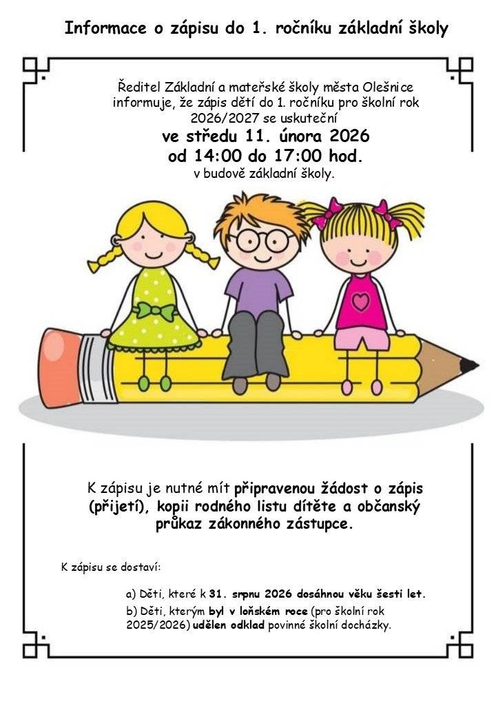 Ředitel Základní a mateřské školy města Olešnice informuje, že zápis dětí do 1. ročníku pro školní rok 2026/2027 se uskuteční ve středu 11. února 2026 od 1400 do 1700 hod. v budově základní školy.  K zápisu se dostaví: a) Děti, které k 31. srpnu 2026 dosáhnou věku šesti let. b) Děti, kterým byl v loňském roce (pro školní rok 2025/2026) udělen odklad povinné školní docházky. Doklady k zápisu K zápisu je nutné mít připravenou žádost o zápis (přijetí), kopii rodného listu dítěte a občanský průkaz zákonného zástupce.
