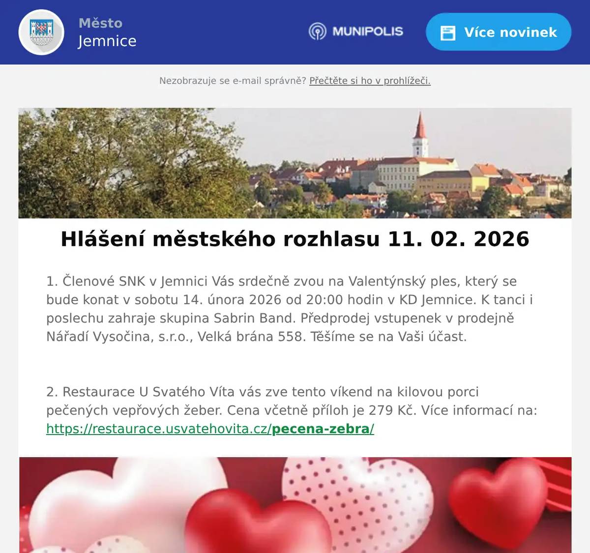 1. Členové SNK v Jemnici Vás srdečně zvou na Valentýnský ples, který se bude konat v sobotu 14. února 2026 od 20:00 hodin v KD Jemnice. K tanci i poslechu zahraje skupina Sabrin Band. Předprodej vstupenek v prodejně Nářadí Vysočina, s.r.o., Velká brána 558. Těšíme se na Vaši účast.  2. Restaurace U Svatého Víta vás zve tento víkend na kilovou porci pečených vepřových žeber. Cena včetně příloh je 279 Kč. Více informací na: https://restaurace.usvatehovita.cz/pecena-zebra/